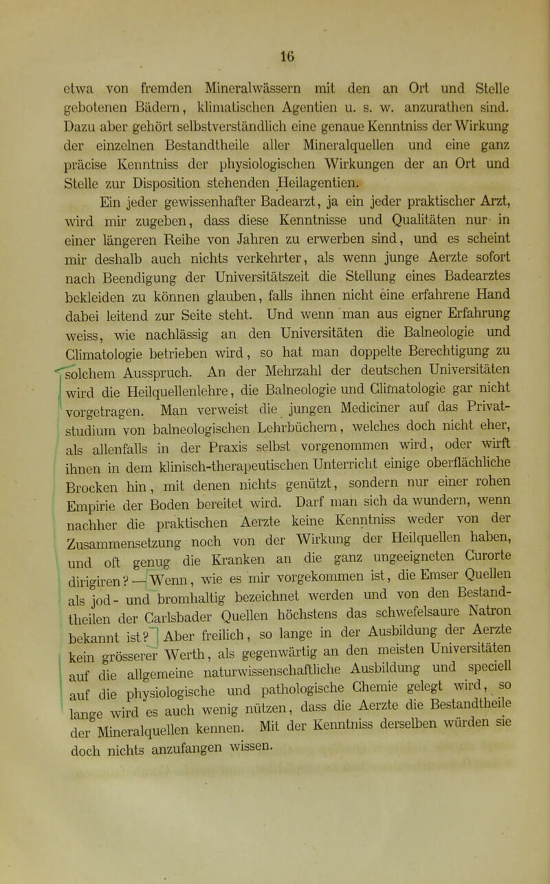 etwa von fremden Mineralwässern mit den an Ort und Stelle gebotenen Bädern, klimatischen Agentien u. s. w. anzurathen sind. Dazu aber gehört selbstverständlich eine genaue Kenntniss der Wirkung der einzelnen Bestandtheile aller Mineralquellen und eine ganz präcise Kenntniss der physiologischen Wirkungen der an Ort und Stelle zur Disposition stehenden Heilagentien. Ein jeder gewissenhafter Badearzt, ja ein jeder praktischer Arzt, wird mir zugeben, dass diese Kenntnisse und Qualitäten nur in einer längeren Reihe von Jahren zu erwerben sind, und es scheint mir deshalb auch nichts verkehrter, als wenn junge Aerzte sofort nach Beendigung der Universitätszeit die Stellung eines Badearztes bekleiden zu können glauben, falls ihnen nicht eine erfahrene Hand dabei leitend zur Seite steht. Und wenn man aus eigner Erfahrung weiss, wie nachlässig an den Universitäten die Balneologie und Glimatologie betrieben wird, so hat man doppelte Berechtigung zu solchem Ausspruch. An der Mehrzahl der deutschen Universitäten wird die Heilquellenlehre, die Balneologie und Glimatologie gar nicht vorgetragen. Man verweist die jungen Mediciner auf das Privat- studium von balneologischen Lehrbüchern, welches doch nicht eher, als allenfalls in der Praxis selbst vorgenommen wird, oder wirft ihnen in dem klinisch-therapeutischen Unterricht einige oberflächliche Brocken hin, mit denen nichts genützt, sondern nur einer rohen Empirie der Boden bereitet wird. Darf man sich da wundern, wenn nachher die praktischen Aerzte keine Kenntniss weder von der Zusammensetzung noch von der Wirkung der Heilquellen haben, und oft genug die Kranken an die ganz ungeeigneten Gurorte dirigiren? —Wenn, wie es mir vorgekommen ist, die Emser Quellen als jod- und bromhaltig bezeichnet werden und von den Bestand- theilen der Garlsbader Quellen höchstens das schwefelsaure Natron bekannt ist?^Uber freilich, so lange in der Ausbildung der Aerzte kein grösserer Werth, als gegenwärtig an den meisten Universitäten auf die allgemeine naturwissenschaftliche Ausbildung und speciell auf die physiologische und pathologische Ghemie gelegt wird, so lange wird es auch wenig nützen, dass die Aerzte die Bestandtheile der Mineralquellen kennen. Mit der Kenntniss dei^selben würden sie doch nichts anzufangen wissen.