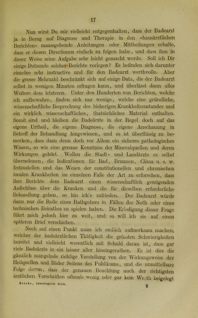 Nun wirst Du mir vielleicht entgegenhalten, dass der Badearzt ja in Bezug auf Diagnose und Therapie in den »hausärztlichen Berichten« maassgebende Anleitungen oder Mittheilungen erhalte, dass er diesen Directionen einfach zu folgen habe, und dass ihm in dieser Weise seine Aufgabe sehr leicht gemacht werde. Soll ich Dir einige Dutzende solcher Berichte vorlegen ? Es befinden sich darunter einzelne sehr instructive und für den Badearzt werthvolle. Aber die grosse Mehrzahl beschränkt sich auf einige Data, die der Badearzt selbst in wenigen Minuten erfragen kann, und überlässt dann alles Weitere dem letzteren. Unter den Hunderten von Berichten, welche ich aufbewahre, finden sich nur wenige, w^elche eine gründliche, wissenschaftliche Besprechung des bisherigen Krankheitszustandes und ein wirklich wissenschaftliches, thatsächliches Material enthalten. Somit sind und bleiben die Badeärzte in der Regel doch auf das eigene Urtheil, die eigene Diagnose, die eigene Anschauung in Betreff der Behandlung hingewiesen, und es ist überflüssig zu be- merken, dass dazu denn doch vor Allem ein sicheres pathologisches Wissen, so wie eine genaue Kenntniss der Mineralquellen und deren Wirkungen gehört. Wollen die Stadt- und Landärzte es selbst übernehmen, die Iridicationen für Bad, Brunnen, Glima u. s. w. festzustellen und das Wesen der constitutionellen und chronischen localen Krankheiten im einzelnen Falle der Art zu erforschen, dass ihre Berichte dem Badearzt einen wissenschaftlich genügenden Aufschluss über die Kranken und die für dieselben erforderliche Behandlung geben, so bin ich's zufrieden. Der Badearzt würde dann nur die Rolle eines Rathgebers in Fällen der Noth oder eines technischen Beirathes zu spielen haben. Die Erledigung dieser Frage führt mich jedoch hier zu weit, und so will ich sie auf einen späteren Brief verschieben. Noch auf einen Punkt muss ich endlich aufmerksam machen, welcher der badeärztlichen Thätigkeit die gröooten Schwierigkeiten bereitet und vielleicht wesentlich mit Schuld daran ist, dass gar viele Badeärzte in ein laisser aller hineingerathen. Es ist dies die gänzlich mangelnde richtige Vorstellung von der Wirkungsweise der Heilquellen und Bäder Seitens des Publikums, und die unmittelbare Folge davon, dass der genauen Beachtung auch der richtigsten ärztlichen Vorschriften oftmals wenig oder gar kein Werth beigelegt Beneke, bilneologiiche Briefe. a