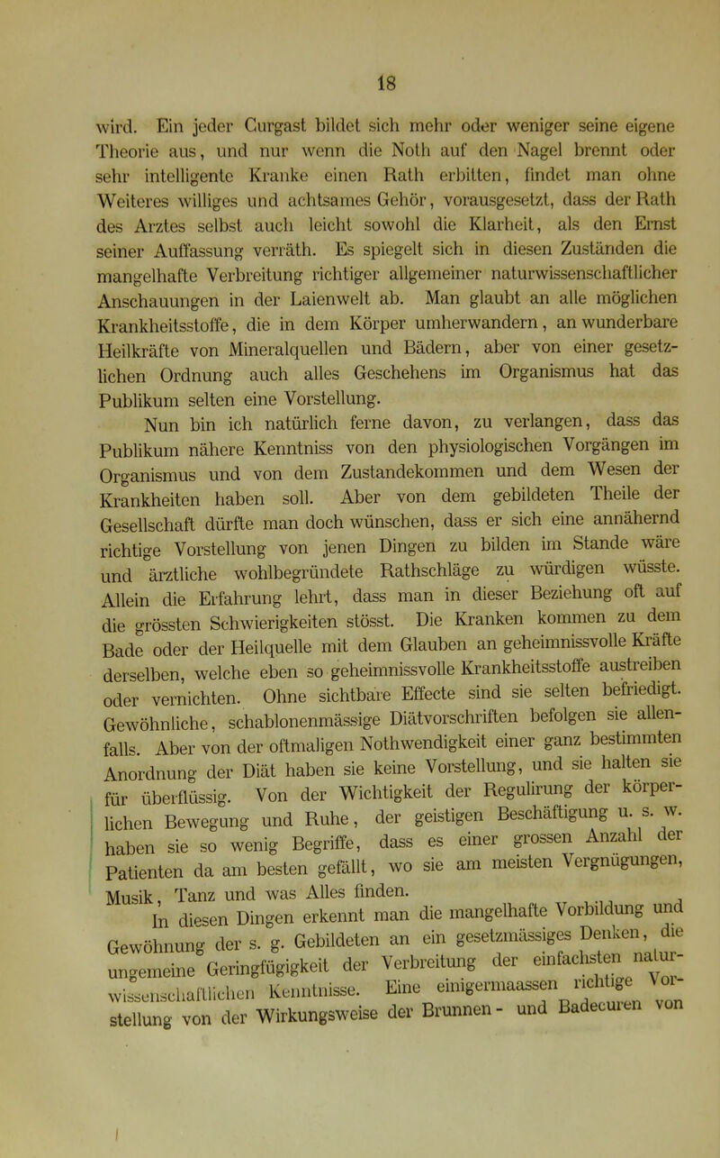 wird. Ein jeder Gurgast bildet sich mehr oder weniger seine eigene Theorie aus, und nur wenn die Noth auf den Nagel brennt oder sehr intelligente Kranke einen Rath erbitten, findet man ohne Weiteres williges und achtsames Gehör, vorausgesetzt, dass der Rath des Arztes selbst auch leicht sowohl die Klarheit, als den Emst seiner Auffassung verräth. Es spiegelt sich in diesen Zuständen die mangelhafte Verbreitung richtiger allgemeiner naturwissenschaftlicher Anschauungen in der Laienwelt ab. Man glaubt an alle möglichen Krankheitsstoffe, die in dem Körper umherwandern, an wunderbare Heilkräfte von Mineralquellen und Bädern, aber von einer gesetz- lichen Ordnung auch alles Geschehens im Organismus hat das Publikum selten eine Vorstellung. Nun bin ich natürlich ferne davon, zu verlangen, dass das Publikum nähere Kenntniss von den physiologischen Vorgängen im Organismus und von dem Zustandekommen und dem Wesen der Krankheiten haben soll. Aber von dem gebildeten Theile der Gesellschaft dürfte man doch wünschen, dass er sich eine annähernd richtige Vorstellung von jenen Dingen zu bilden im Stande wäre und \rztliche wohlbegründete Rathschläge zu würdigen wüsste. Allein die Erfahrung lehrt, dass man in dieser Beziehung oft auf die grössten Schwierigkeiten stösst. Die Kranken kommen zu dem Bade oder der Heilquelle mit dem Glauben an geheimnissvolle Kräfte derselben, welche eben so geheimnissvolle Krankheitsstoffe austreiben oder vernichten. Ohne sichtbare Effecte sind sie selten befriedigt. Gewöhnliche, schablonenmässige Diätvorschriften befolgen sie allen- falls Aber von der oftmaligen Nothwendigkeit einer ganz bestimmten Anordnung der Diät haben sie keine Vorstellung, und sie halten sie für überflüssig. Von der Wichtigkeit der Regulirung der körper- lichen Bewegung und Ruhe, der geistigen Beschäftigung u s. w. haben sie so wenig Begriffe, dass es einer grossen Anzahl der Patienten da am besten gefällt, wo sie am meisten Vergnügungen, Musik, Tanz und was Alles finden. In dipsen Dingen erkennt man die mangelhafte Vorbildung und Gewöhnung der s. g. Gebildeten an ein gesetzmässiges Decken die ungemeine Geringfügigkeit der Verbreitung der einfaclos n natu - wiLnschaftUchen Kenntnisse. Eine ^^^^^B^^\ ^^^^^^^^^^^ Stellung von der Wirkungsweise der Brunnen- und Badeemen von I