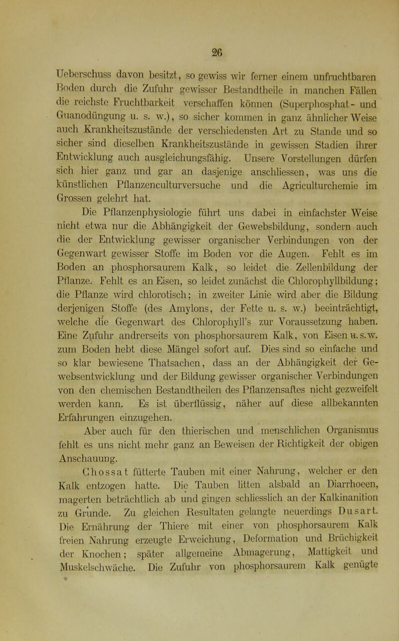 Ueberschuss davon besitzt, so gewiss wir forner einem unfruchtbaren Boden durch die Zufuhr gewisser Bestandtheile in manchen Fällen die reichste Fruchtbarkeit verschaffen können (Superphosphat - und Gnanodüngung u. s. w.), so sicher kommen in ganz ähnlicher Weise auch Krankheitszustände der verschiedensten Art zu Stande und so sicher sind dieselben Krankheitszustände in gewissen Stadien ihrer Entwicklung auch ausgleichungsfähig. Unsere Vorstellungen dürfen sich hier ganz und gar an dasjenige anschliessen, was uns die künstlichen Pflanzenculturversuche und die Agriculturchemie im Grossen gelehrt hat. Die Pflanzenphysiologie führt uns dabei in einfachster Weise nicht etwa nur die Abhängigkeit der Gewebsbildung, sondern auch die der Entwicklung gewisser organischer Verbindungen von der Gegenwart gewisser Stoffe im Boden vor die Augen. Fehlt es im Boden an phosphorsaurem Kalk, so leidet die Zellenbildung der Pflanze. Fehlt es an Eisen, so leidet zunächst die Ghlorophyllbildung; die Pflanze wird chlorotisch; in zweiter Linie wird aber die Bildung derjenigen Stoffe (des Amylons, der Fette u. s. w.) beeinträchtigt, welche die Gegenwart des Chlorophyll's zur Voraussetzung haben. Eine Zufuhr andrerseits von phosphorsaurem Kalk, von Eisen u.s.w. zum Boden hebt diese Mängel sofort auf. Dies sind so einfache und so klar bewiesene Thatsachen, dass an der Abhängigkeit der Ge- websentwicklung und der Bildung gewisser organischer Verbindungen von den chemischen Bestandtheilen des Pflanzensaftes nicht gezweifelt werden kann. Es ist überflüssig, näher auf diese allbekannten Erfahrungen einzugehen. Aber auch für den thierischen und menschlichen Organismus fehlt es uns nicht mehr ganz an Beweisen der Richtigkeit der obigen Anschauung. Ghossat fütterte Tauben mit einer Nahrung, welcher er den Kalk entzogen hatte. Die Tauben litten alsbald an Diarrhoeen, magerten beträchtlich ab und gingen schliesslich an der Kalkinanition zu Grunde. Zu gleichen Resultaten gelangte neuerdings Dusart. Die Ernährung der Thiere mit einer von phosphorsaurem Kalk freien Nahrung erzeugte Erweichung, Deformation und Brüchigkeit der Knochen; später allgemeine Abmagerung, Mattigkeit und Muskelschwäche. Die Zufuhr von phosphoi^saurem Kalk genügte