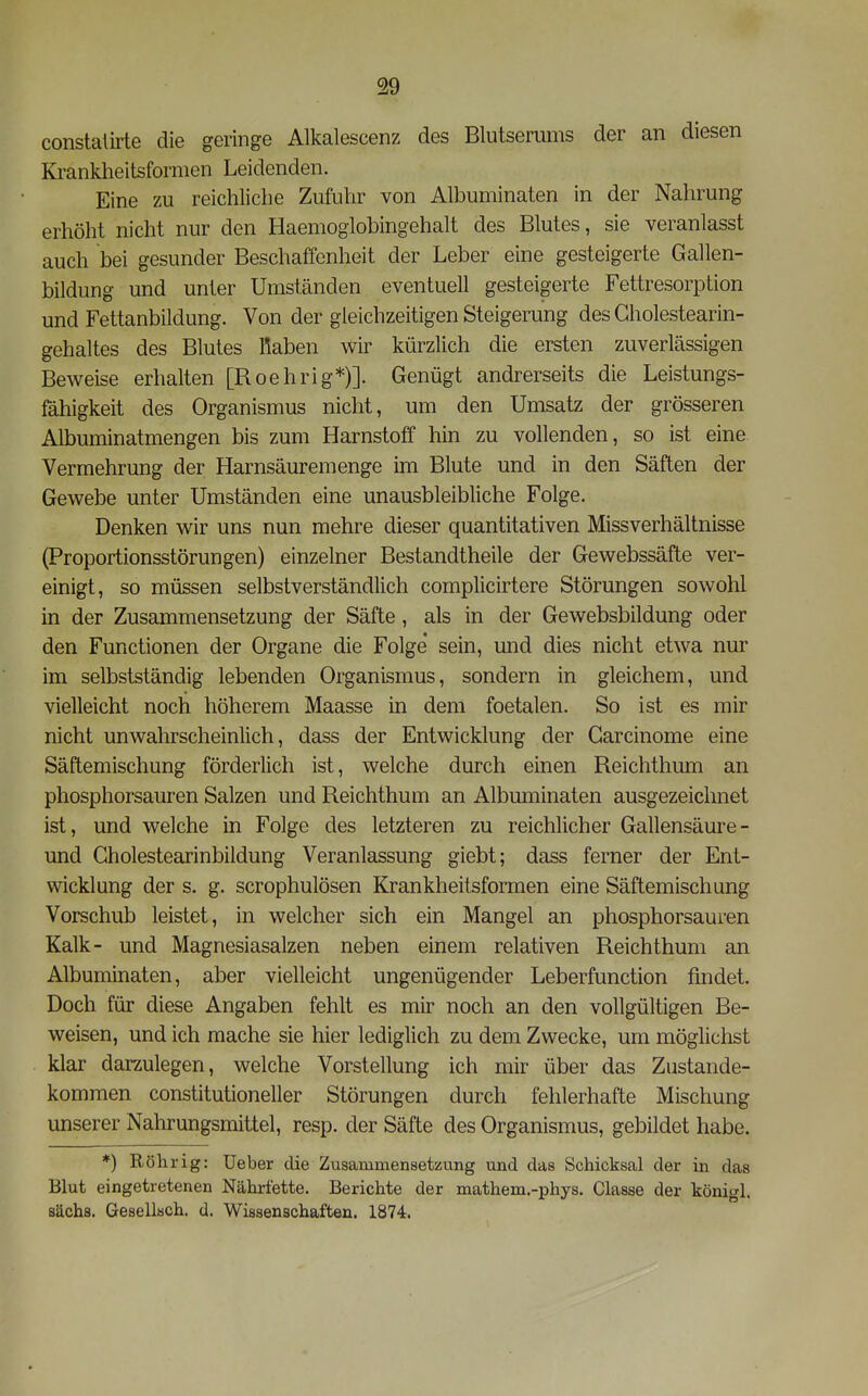 constaürte die geringe Alkalescenz des Blutserums der an diesen Krankheitsformen Leidenden. Eine zu reichliche Zufuhr von Albuminaten in der Nahrung erhöht nicht nur den Haemoglobingehalt des Blutes, sie veranlasst auch bei gesunder Beschaffenheit der Leber eine gesteigerte Gallen- bildung und unter Umständen eventuell gesteigerte Fettresorption und Fettanbildung. Von der gleichzeitigen Steigerung des Cholestearin- gehaltes des Blutes Raben wir kürzlich die ersten zuverlässigen Beweise erhalten [Roehrig*)]. Genügt andrerseits die Leistungs- fähigkeit des Organismus nicht, um den Umsatz der grösseren Albuminatmengen bis zum Harnstoff hin zu vollenden, so ist eine Vermehrung der Harnsäuremenge im Blute und in den Säften der Gewebe unter Umständen eine unausbleibliche Folge. Denken wir uns nun mehre dieser quantitativen Missverhältnisse (Proportionsstörungen) einzelner Bestandtheile der Gewebssäfte ver- einigt, so müssen selbstverständlich complicirtere Störungen sowohl in der Zusammensetzung der Säfte, als in der Gewebsbildung oder den Functionen der Organe die Folge sein, und dies nicht etwa nur im selbstständig lebenden Organismus, sondern in gleichem, und vielleicht noch höherem Maasse in dem foetalen. So ist es mir nicht unwahrscheinlich, dass der Entwicklung der Garcinome eine Säftemischung förderlich ist, welche durch einen Reichthum an phosphorsauren Salzen und Reichthum an Albuminaten ausgezeichnet ist, und welche in Folge des letzteren zu reichlicher Gallensäure- und Gholestearinbildung Veranlassung giebt; dass ferner der Ent- wicklung der s. g. scrophulösen Krankheitsformen eine Säftemischung Vorschub leistet, in welcher sich ein Mangel an phosphorsauren Kalk- und Magnesiasalzen neben einem relativen Reichthum an Albuminaten, aber vielleicht ungenügender Leberfunction findet. Doch für diese Angaben fehlt es mir noch an den vollgültigen Be- weisen, und ich mache sie hier lediglich zu dem Zwecke, um möglichst klar darzulegen, welche Vorstellung ich mir über das Zustande- kommen constitutioneller Störungen durch fehlerhafte Mischung unserer Nahrungsmittel, resp. der Säfte des Organismus, gebildet habe. *) Röhr ig: üeber die Zusammensetzung und das Schicksal der in das Blut eingetretenen Nährfette. Berichte der mathem.-phys. Classe der königl. sächs. Gesellsch. d. Wissenschaften. 1874.