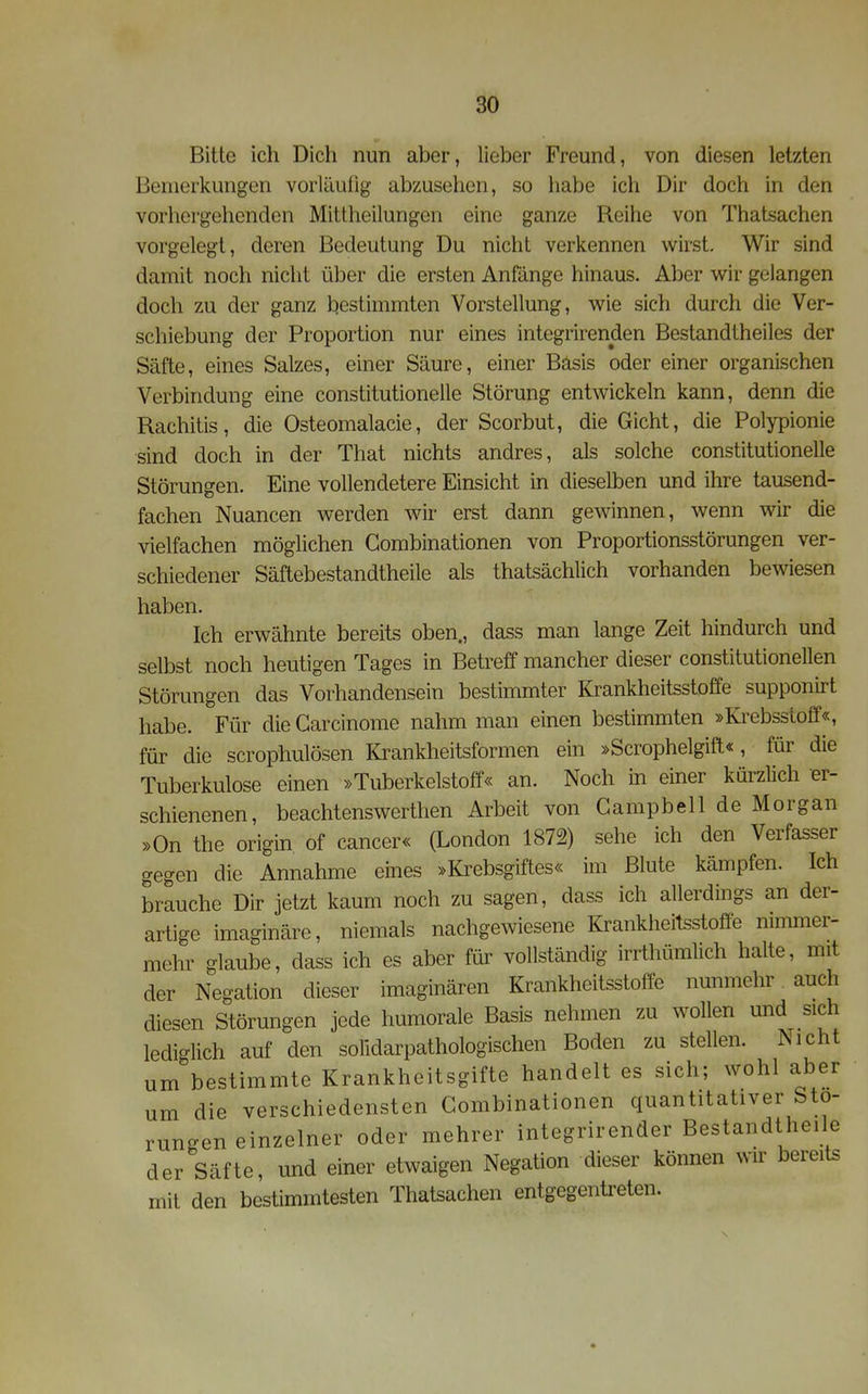 Bitte ich Dich nun aber, lieber Freund, von diesen letzten Bemerkungen vorläufig abzusehen, so habe ich Dir doch in den vorhergehenden Mittheilungen eine ganze Reihe von Thatsachen vorgelegt, deren Bedeutung Du nicht verkennen wirst. Wir sind damit noch nicht über die ersten Anfänge hinaus. Aber wir gelangen doch zu der ganz bestimmten Vorstellung, wie sich durch die Ver- schiebung der Proportion nur eines integrirenden Bestandtheiles der Säfte, eines Salzes, einer Säure, einer Bäsis oder einer organischen Verbindung eine constitutionelle Störung entwickeln kann, denn die Rachitis, die Osteomalacie, der Scorbut, die Gicht, die Polypionie ■sind doch in der That nichts andres, als solche constitutionelle Störungen. Eine vollendetere Einsicht in dieselben und ihre tausend- fachen Nuancen werden wir erst dann gewinnen, wenn wir die vielfachen möglichen Gombinationen von Proportionsstörungen ver- schiedener Säftebestandtheile als thatsächlich vorhanden bewiesen haben. Ich erwähnte bereits oben., dass man lange Zeit hindurch und selbst noch heutigen Tages in Betreff mancher dieser constitutionellen Störungen das Vorhandensein bestimmter Krankheitsstoffe supponirt habe. Für die Garcinome nahm man einen bestimmten »Krebsstoff«, für die scrophulösen Krankheitsformen ein »Scrophelgift«, für die Tuberkulose einen »Tuberkelstoff« an. Noch in einer kürzlich er- schienenen, beachtenswerthen Arbeit von Gampbell de Morgan »On the origin of Cancer« (London 1872) sehe ich den Verfasser gegen die Annahme eines »Krebsgiftes« im Blute kämpfen. Ich brauche Dir jetzt kaum noch zu sagen, dass ich allerdings an der- artige imaginäre, niemals nachgewiesene Krankheitsstoffe nimmer- mehr glaube, dass ich es aber für vollständig irrthümlich halte, mit der Negation dieser imaginären Krankheitsstoffe nunmehr auch diesen Störungen jede humorale Basis nehmen zu wollen und sich lediglich auf den solidarpathologischen Boden zu stellen. Nicht um bestimmte Krankheitsgifte handelt es sich; wohl aber um die verschiedensten Gombinationen quantitativer Stö- rungen einzelner oder mehrer integrirender Bestandtheile der Säfte, und einer etwaigen Negation dieser können wir bereits mit den bestimmtesten Thatsachen entgegentreten.