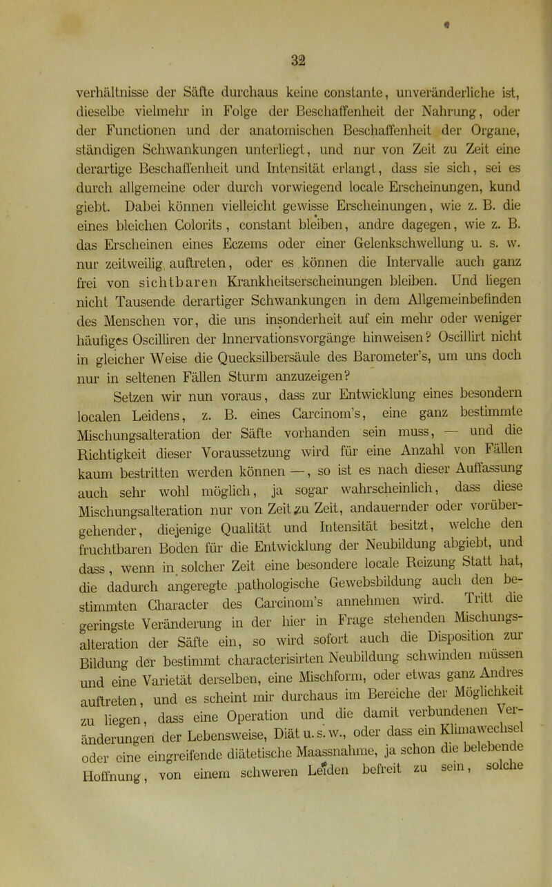 f 32 Verhältnisse der Säfte durchaus keine consLante, unveränderliche ist, dieselbe vielmehr in Folge der Beschaffenheit der Nahrung, oder der Functionen und der anatomischen Beschaffenheit der Organe, ständigen Schwankungen unterliegt, und nur von Zeit zu Zeit eine derai'tige Beschaffenheit und Intensität erlangt, dass sie sich, sei es durch allgemeine oder durch vorwiegend locale Erscheinungen, kund giebt. Dabei können vielleicht gewisse Erscheinungen, wie z. B. die eines bleichen Golorits, constant bleiben, andre dagegen, wie z. B. das Erscheinen eines Eczems oder einer Gelenkschwellung u. s. w. nur zeitweilig auftreten, oder es können die Intervahe auch ganz frei von sichtbaren Krankheitserscheinungen bleiben. Und liegen nicht Tausende derartiger Schwankungen in dem Allgemeinbefinden des Menschen vor, die uns insonderheit auf ein mehr oder weniger häufiges Oscilliren der hinervationsvorgänge hinweisen ? Oscillirt nicht in gleicher Weise die Quecksilbersäule des Barometer's, um uns doch nur in seltenen Fällen Sturm anzuzeigen? Setzen wir nun voraus, dass zur Entwicklung eines besondern localen Leidens, z. B. eines Garcinom's, eine ganz bestimmte Mischungsalteration der Säfte vorhanden sein muss, — und die Richtigkeit dieser Voraussetzung wird für eine Anzahl von Fällen kaum bestritten werden können —, so ist es nach dieser Auffassung auch sehr wohl möglich, ja sogar wahrscheinlich, dass diese Mischungsalteration nur von Zeit/u Zeit, andauernder oder vorüber- gehender, diejenige Qualität und Intensität besitzt, welche den fruchtbaren Boden für die Entwicklung der Neubildung abgiebt, und dass, wenn in solcher Zeit eine besondere locale Reizung Statt hat, die dadurch angeregte .pathologische Gewebsbildung auch den be- stimmten Gharacter des Garcinom's annehmen wird. Tritt die geringste Veränderung in der hier in Frage stehenden Mischungs- alteration der Säfte ein, so wird sofort auch die Disposition zur Bildung der bestimmt characterisirten Neubildung schwinden müssen und eine Varietät derselben, eine Mischform, oder etwas ganz Andres auftreten, und es scheint mir durchaus im Bereiche der Möglichkeit zu liegen, dass eine Operation und die damit verbundenen Ver- änderungen der Lebensweise, Diät u.s.w., oder dass ein Klimawechsel oder eine eingreifende diätetische Maassnahme, ja schon die belebende Hoffnung von einem schweren Letden befreit zu sein, solche