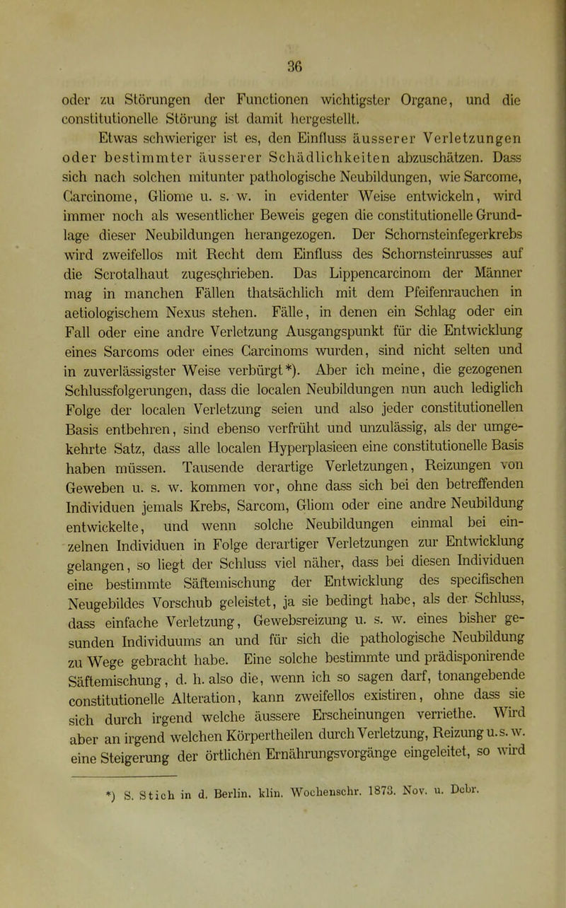 oder zu Störungen der Functionen wichtigster Organe, und die constitutionelle Störung ist damit hergestellt. Etwas schwieriger ist es, den Einfluss äusserer Verletzungen oder bestimmter äusserer Schädlichkeiten abzuschätzen. Dass sich nach solchen mitunter pathologische Neubildungen, wie Sarcome, Garcinome, Gliome u. s. w. in evidenter Weise entwickeln, wird immer noch als wesentlicher Beweis gegen die constitutionelle Grund- lage dieser Neubildungen herangezogen. Der Schornsteinfegerkrebs wird zweifellos mit Recht dem Einfluss des Schornsteinrusses auf die Scrotalhaut zugeschrieben. Das Lippencarcinom der Männer mag in manchen Fällen thatsächlich mit dem Pfeifenrauchen in aetiologischem Nexus stehen. Fälle, in denen ein Schlag oder ein Fall oder eine andre Verletzung Ausgangspunkt für die Entwicklung eines Sarcoms oder eines Carcinoms wurden, sind nicht selten und in zuverlässigster Weise verbürgt*). Aber ich meine, die gezogenen Schlussfolgerungen, dass die localen Neubildungen nun auch lediglich Folge der localen Verletzung seien und also jeder constitutionellen Basis entbehren, sind ebenso verfrüht und unzulässig, als der umge- kehrte Satz, dass alle localen Hyperplasieen eine constitutionelle Basis haben müssen. Tausende derartige Verletzungen, Reizungen von Geweben u. s. w. kommen vor, ohne dass sich bei den betreffenden Individuen jemals Krebs, Sarcom, Gliom oder eine andre Neubildung entwickelte, und wenn solche Neubildungen einmal bei ein- zelnen Individuen in Folge derartiger Verletzungen zur Entwicklung gelangen, so liegt der Schluss viel näher, dass bei diesen Individuen eine bestimmte Säftemischung der Entwicklung des specifischen Neugebildes Vorschub geleistet, ja sie bedingt habe, als der Schluss, dass einfache Verletzung, Gewebsreizung u. s. w. eines bisher ge- sunden Individuums an und für sich die pathologische Neubildung zu Wege gebracht habe. Eine solche bestimmte und prädisponirende Säftemischung, d. h. also die, wenn ich so sagen darf, tonangebende constitutionelle Alteration, kann zweifellos existiren, ohne dass sie sich durch irgend welche äussere Erscheinungen verriethe. Wird aber an irgend welchen Körpertheilen durch Verletzung, Reizung u. s. w. eine Steigerung der örtlichen Ernährungsvorgänge eingeleitet, so wird *) S. Stich in d. Berlin, klin. Wochenschr. 1873. Nov. u. Dcbr.