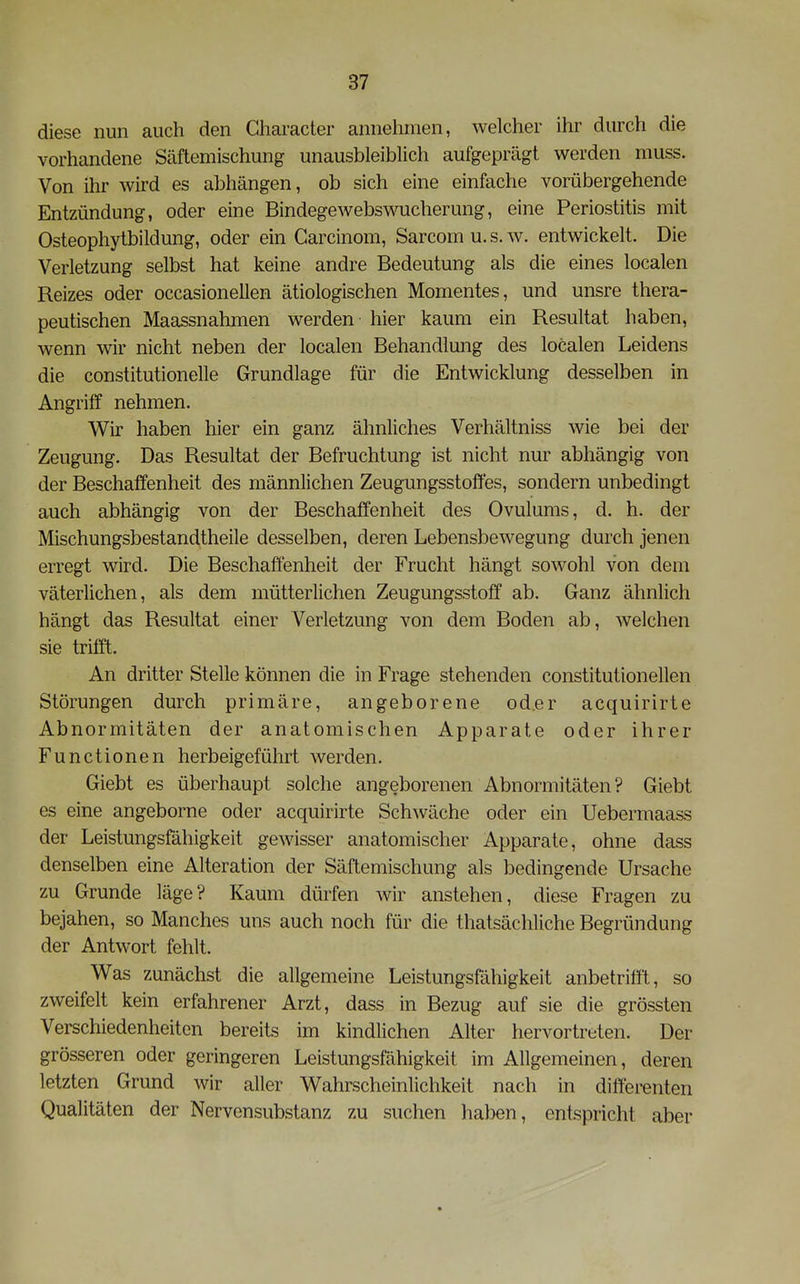 diese nun auch den Character annehmen, welcher ihr durch die vorhandene Säftemischung unausbleiblich aufgeprägt werden muss. Von ihr wird es abhängen, ob sich eine einfache vorübergehende Entzündung, oder eine Bindegewebswucherung, eine Periostitis mit Osteophytbildung, oder ein Carcinom, Sarcomu.s.w. entwickelt. Die Verletzung selbst hat keine andre Bedeutung als die eines localen Reizes oder occasionellen ätiologischen Momentes, und unsre thera- peutischen Maassnahmen werden hier kaum ein Resultat haben, wenn wir nicht neben der localen Behandlmig des localen Leidens die constitutionelle Grundlage für die Entwicklung desselben in Angriff nehmen. Wir haben hier ein ganz ähnliches Verhältniss wie bei der Zeugung. Das Resultat der Befruchtung ist nicht nur abhängig von der Beschaffenheit des männlichen Zeugungsstoffes, sondern unbedingt auch abhängig von der Beschaffenheit des Ovulums, d. h. der Mischungsbestandtheile desselben, deren Lebensbewegung durch jenen erregt wird. Die Beschaffenheit der Frucht hängt sowohl von dem väterlichen, als dem mütterlichen Zeugungsstoff ab. Ganz ähnlich hängt das Resultat einer Verletzung von dem Boden ab, welchen sie trifft. An dritter Stelle können die in Frage stehenden constitutionellen Störungen durch primäre, angeborene oder acquirirte Abnormitäten der anatomischen Apparate oder ihrer Functionen herbeigeführt werden. Giebt es überhaupt solche angeborenen Abnormitäten? Giebt es eine angeborne oder acquirirte Schwäche oder ein Uebermaass der Leistungsfähigkeit gewisser anatomischer Apparate, ohne dass denselben eine Alteration der Säftemischung als bedingende Ursache zu Grunde läge? Kaum dürfen wir anstehen, diese Fragen zu bejahen, so Manches uns auch noch für die thatsächliche Begründung der Antwort fehlt. V^as zunächst die allgemeine Leistungsfähigkeit anbetrifft, so zweifelt kein erfahrener Arzt, dass in Bezug auf sie die grössten Verschiedenheiten bereits im kindlichen Alter hervortreten. Der grösseren oder geringeren Leistungsfähigkeit im Allgemeinen, deren letzten Grund wir aller V^ahrscheinlichkeit nach in differenten Qualitäten der Nervensubstanz zu suchen haben, entspricht aber