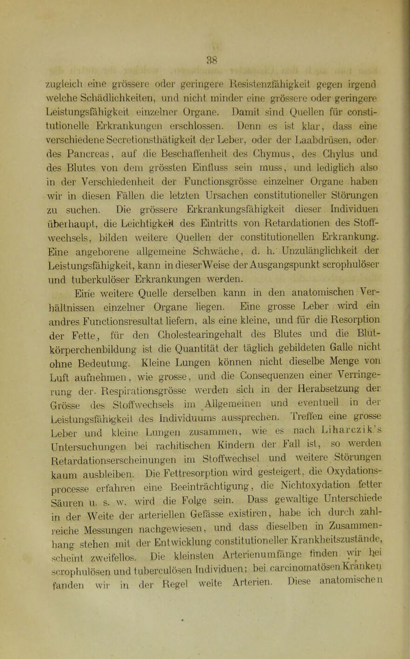 zugleich eine grössere oder geringere Kesislenzt'äliigkeii gegen irgenrl welche Schädlichkeilen, und nicht minder eine grössere oder geringere Leistungsfähigkoit einzehior Organe. Damit sind Quellen für consti- tutionelle Erkrankungen erschlossen. Denn es ist klar, dass eine verschiedene Secretioiisthätigkeit der Leber, oder der Laabdrüsen, oder des Pancreas, auf die Beschalfenheit des Ghymus, des Ghylus und des Blutes von dem grössten Einüuss sein muss, und lediglich also in der Verschiedenheit der Functionsgrösse einzelner Organe haben wir in diesen Fällen die letzten Ursachen constitutioneller Störungen zu suchen. Die grössere Erkrankungsfähigkeit dieser Individuen überhaupt, die Leichtigker-t des Eintritts von Retardationen des Stoff- wechsels, bilden weitere Quellen der constitutionellen Erkrankung. J]ine angeborene allgemeine Schwäche, d. h. Unzulänglichkeit der Leistungsfähigkeit, kann in dieserWeise der Ausgangspunkt scrophulöser und tuberkulöser Erkrankungen werden. Eirie weitere Quelle derselben kann in den anatomischen Ver- hältnissen einzelner Organe liegen. Eine grosse Leber wird ein andres Functionsresultat liefern, als eine kleine, und für die Resorption der Fette, für den Gholestearingehalt des Blutes und die Blut- körperchenbildung ist die Quantität der täglich gebildeten Galle nicht ohne Bedeutung. Kleine Lungen können nicht dieselbe Menge von Luft aufnehmen, wie grosse, und die Consequenzen einer Verringe- rung der. Respirationsgrösse werden sich in der Herabsetzung der Grösse des Stoffwechsels im Allgemeinen und eventuell in der Leistungsfähigkeit des Individuums aussprechen. Treffen eine grosse Leber und kleine Lungen zusammen, wie es nach Liharczik.'s Untersuchungen bei rachitischen Kindern der Fall ist, so werden Retardationserscheinungen im Stoffwechsel und weitere Störungen kaum ausbleiben. Die Fettresorption wird gesteigert, die Oxydations- processe erfahren eine Beeinträchtigung, die Nichtoxydation fetter Säuren u. s. w. wird die Folge sein. Dass gewaltige Unterschiede in der Weite der arteriellen Getasse existiren, habe ich dur<.'h zahl- reiche Messungen nachgewiesen, und dass dieselben in Zusannnen- hang stehen mit der Entwicklung constitutioneller Krankheitszustände, schehit zweifellos. Die kleinsten Arterienumfänge finden wir bei scrophulösen und tuberculösen Individuen; bei carcinomatösenKranken fanden wir in der Regel weite Arterien. Diese anatomischen