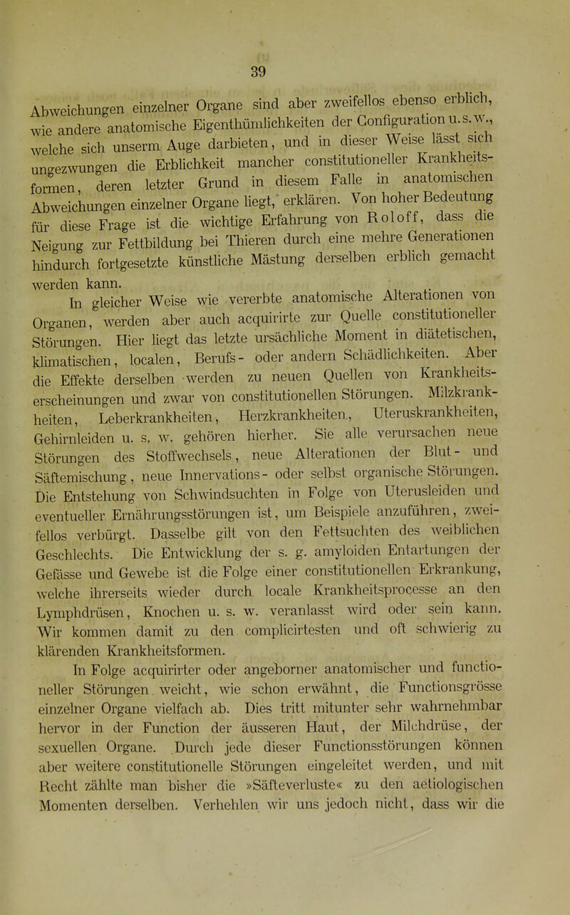 Abweichungen einzelner Organe sind aber zweifellos ebenso erblich, wie andere anatomische Eigenthümlichkeiten der Gonfiguration u s.w welche sich unserm Auge darbieten, und in dieser Weise lässt sich ungezwungen die Erblichkeit mancher constitutioneller Krankheits- formen deren letzter Grund in diesem Falle in anatomischen Abweichungen einzelner Organe liegt, erklären. Von hoher Bedeutung für diese Frage ist die wichtige Erfahrung von Roloff, dass die Neio-ung zur Fettbildung bei Thieren durch eine mehre Generationen hindurch fortgesetzte künstliche Mästung derselben erblich gemacht werden kann. In gleicher Weise wie vererbte anatomische Alterationen von Organen, werden aber auch acquirirte zur Quelle constitutioneller Störungen. Hier liegt das letzte ursächliche Moment in diätetischen, klimatischen, localen, Berufs- oder andern Schädlichkeiten. Aber die Effekte derselben werden zu neuen Quellen von Krankheits- erscheinungen und zwar von constitutionellen Störungen. Milzkrank- heiten , Leberkrankheiten, Herzkrankheiten, Uteruskrankheiten, Gehirnleiden u. s, w. gehören hierher. Sie alle verursachen neue Störungen des Stoffwechsels, neue Alterationen der Blut- und Säftemischung, neue Innervations- oder selbst organische Störungen. Die Entstehung von Schwindsuchten in Folge von Uterusleiden und eventueller Ernährungsstörungen ist, um Beispiele anzuführen, zwei- fellos verbürgt. Dasselbe gilt von den Fettsuchten des weiblichen Geschlechts. Die Entwicklung der s. g. amyloiden Entartungen der Gefässe und Gewebe ist die Folge einer constitutionellen Erkrankung, welche ihrerseits wieder durch locale Krankheitsprocesse an den Lymphdrüsen, Knochen u. s. w. veranlasst wird oder sein kann. Wir kommen damit zu den complicirtesten und oft schwierig zu klärenden Krankheitsformen. In Folge acquirirter oder angeborner anatomischer und functio- neller Störungen weicht, wie schon erwähnt, die Functionsgrösse einzelner Organe vielfach ab. Dies tritt mitunter sehr wahrnehmbar hervor in der Function der äusseren Haut, der Milchdrüse, der sexuellen Organe. Durch jede dieser Functionsstörungen können aber weitere constitutionelle Störungen eingeleitet werden, und mit Recht zählte man bisher die »Säfteverluste« zu den aeliologischen Momenten derselben. Verhehlen wir uns jedoch nicht, dass wir die