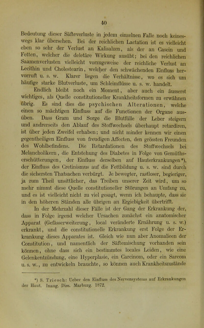 Bedeutung dieser Säfteverlusle in jedem einzelnen Falle noch keines- Avegs klar übersehen. Bei der reichlichen Lactation ist es vielleicht eben so sehr der Verlust an Kalisalzen, als der an Casein und Fetten, welcher die deletäre Wirkung ausübt; bei den reichlichen Saamenverlusten vielleicht vorzugsweise der reichliche Verlust an Lecithin und Gholestearin, welcher den schwächenden Einfluss her- vorruft u. s. w. Klarer liegen die Verhältnisse, wo es sich um häufige starke Blutverluste, um Schleimflüsse u. s. w. handelt. Endlich bleibt noch ein Moment, aber auch ein äusserst wichtiges, als Quelle constitutioneller Krankheitsfonnen zu erwähnen übrig. Es sind dies die psychischen Alterationen, welche einen so mächtigen Einfluss auf die Functionen der Organe aus- üben. Dass Gram und Sorge die Blutfülle der Leber steigern und andrerseits den Ablauf des Stoffwechsels überhaupt retardiren, ist über jeden Zweifel erhaben; und nicht minder kennen wir einen gegentheiligen Einfluss von freudigen Affecten, den grössten Freunden des Wohlbefindens. Die R.etardationen des Stol¥wechsels bei Melancholikern, die Entstehung des Diabetes in Folge von Gemüths- erschütterungen, der Einfluss derselben auf Hauterkrankungen*), der Einfluss des Cretinismus auf die Fettbildung u. s. w. sind durch die sichersten Thatsachen verbürgt. Je bewegter, rastloser, begieriger, ja zum Theil unsittlicher, das Treiben unserer Zeit wird, um so mehr nimmt diese Quelle constitutioneller Störungen an Umfang zu, und es ist vielleicht nicht zu viel gesagt, wenn ich behaupte, dass sie in den höheren Ständen alle übrigen an Ergiebigkeit übertrifft. In der Mehrzahl dieser Fälle ist der Gang der Erkrankung der, dass in Folge irgend welcher Ursachen zunächst ein anatomischer Apparat (Gefässerweiterung, local veränderte Ernährung u. s. w.) erkrankt, und die constitutionelle Erkrankung erst Folge der Er- krankung dieses Apparates ist. Gleich wie nun aber Anomalieen der Constitution, und namentlich der Säftemischung vorhanden sein können, ohne dass sich ein bestimmtes locales Leiden, wie eine Gelenkentzündung, eine Hyperplasie, ein Carcinom, oder ein Sarconi u. s. w., zu entwickeln brauchte, so können auch Krankheitszustände *) S. Triesch: Ueber den Einfluss des Nervensystems auf Erkrankungen der Haut, Inaug. Diss. Marburg. 1872.
