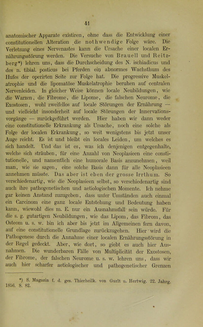 anatomischer Apparate existiren, ohne dass die Entwicklung einer constitutionellen Alteration die nothwendige Folge wäre. Die Verletzung eines Nervenastes kann die Ursache einer localen Er- nährungsstörung werden. Die Versuche von Brau eil und Reitz- berg*) lehren uns, dass die Durchscheidung des N. ischiadicus und des n. tibial. posticus bei Pferden ein abnormes Wachsthum des Hufes der operirten Seite zur Folge hat. Die progressive Muskel- atrophie und die lipomatöse Muskelatrophie beruhen auf centralen Nervenleiden. In gleicher Weise können locale Neubildungen, wie die Warzen, die Fibrome, die Lipome, die falschen Neurome, die Exostosen, wohl zweifellos auf locale Störungen der Ernährung — und vielleicht insonderheit auf locale Störungen der Innervations- vorgänge — zurückgeführt werden. Hier haben wir dann weder eine constitutionelle Erkrankung als Ursache, noch eine solche als Folge der localen Erkrankung, so weit wenigstens bis jetzt unser Auge reicht. Es ist und bleibt ein locales Leiden, um welches es sich handelt. Und das ist es, was ich denjenigen entgegenhalte, welche sich sträuben, für eine Anzahl von Neoplasieen eine consti- tutionelle, und namentlich eine humorale Basis anzunehmen, weil man, wie sie sagen, eine solche Basis dann für alle Neoplasieen annehmen müsste. Das aber ist eben der grosse Irrthum. So verschiedenartig, wie die Neoplasieen selbst, so verschiedenartig sind auch ihre pathogenetischen und aetiologischen Momente. Ich nehme gar keinen Anstand zuzugeben, dass unter Umständen auch einmal ein Carcinom eine ganz locale Entstehung und Bedeutung haben kann, wiewohl dies m. E. nur ein Ausnahmsfall sein würde. Für die s. g. gutartigen Neubildungen, wie das Lipom, das Fibrom, das Osteom u. s. w. bin ich aber bis jetzt im Allgemeinen fern davon, auf eine constitutionelle Grundlage zurückzugehen. Hier wird die Pathogenese durch die Annahme einer localen Ernährungsstörung in der Regel gedeckt. Aber, wie dort, so giebt es auch hier Aus- nahmen. Die wunderbaren Fälle von Multiplicität der Exostosen, der Fibrome, der falschen Neurome u. s. w. lehren uns, dass wir auch hier scharfer aetiologischer und pathogenetischer Grenzen *) S. Magazin f. d. ges. Thierheilk. von Gurlt u. Hertwig. 22. 1856. S. 82.