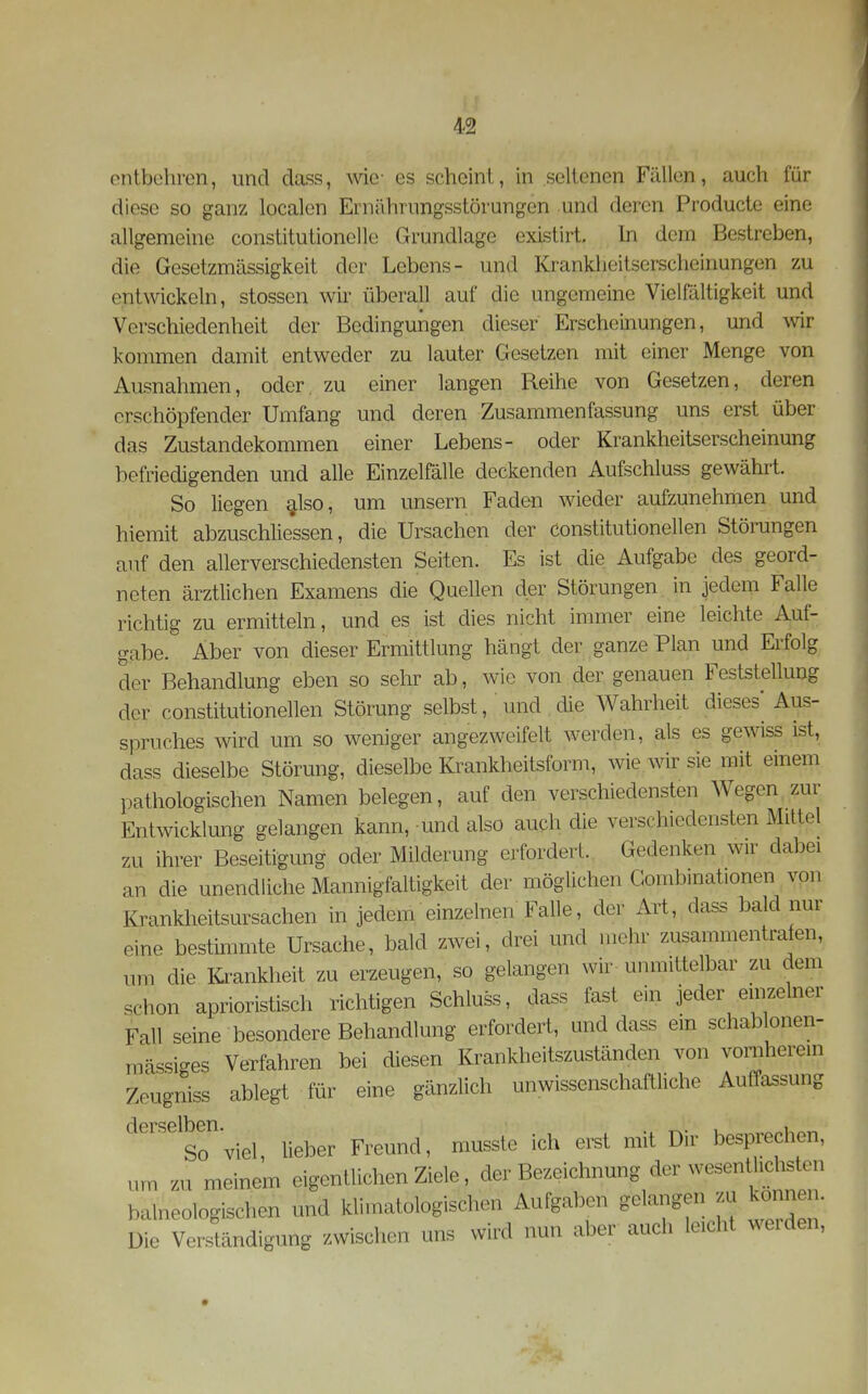 entbehren, und dass, wie- es scheint, in seltenen Fällen, auch für diese so ganz localen Ernährungsstörungen und deren Producte eine allgemeine constitutionelle Grundlage exLstirt. In dem Bestreben, die Gesetzmässigkeit der Lebens- und Krankheitserscheinungen zu entwickeln, stossen wir überall auf die ungemeine Vielfältigkeit und Verschiedenheit der Bedingungen dieser Erscheinungen, und wir konnnen damit entweder zu lauter Gesetzen mit einer Menge von Ausnahmen, oder zu einer langen Reihe von Gesetzen, deren erschöpfender Umfang und deren Zusammenfassung uns erst über das Zustandekommen einer Lebens- oder Krankheitserscheinung befriedigenden und alle Einzelfälle deckenden Aufschluss gewährt. So liegen ^Iso, um unsern Faden wieder aufzunehmen und hiemit abzuscWiessen, die Ursachen der constitutionellen Störungen auf den allerverschiedensten Seiten. Es ist die Aufgabe des geord- neten ärztlichen Examens die Quellen der Störungen in jedem Falle richtig zu ermitteln, und es ist dies nicht innner eine leichte Auf- gabe. Aber von dieser Ermittlung hängt der ganze Plan und Erfolg der Behandlung eben so sehr ab, wie von der genauen Feststellung der constitutionellen Störung selbst, und die Wahrheit dieses* Aus- spruches wird um so weniger angezweifelt werden, als es gewiss ist, dass dieselbe Störung, dieselbe Krankheitsform, wie w sie mit einem pathologischen Namen belegen, auf den verschiedensten Wegen, zur Entwicklung gelangen kann, und also auch die verschiedensten Mittel zu ihrer Beseitigung oder Milderung erfordert. Gedenken wir dabei an die unendliche Mannigfaltigkeit der möglichen Combmationen von Krankheitsursachen in jedem einzelnen Falle, der Art,,dass bald nur eine bestimmte Ursache, bald zwei, drei und mehr zusammentrafen, um die Krankheit zu erzeugen, so gelangen wir- unmittelbar zu dem schon aprioristisch richtigen Schluss, dass fast ein jeder einzelner Fall seine besondere Behandlung erfordert, und dass ein schablonen- mässiges Verfahren bei diesen Krankheitszuständen von vomherem Zeugniss ablegt für eine gänzlich unwissenschaftliche Auffassung derselben. i So viel lieber Freund, musste ich erst mit Dir besprechen, „m m meinem eigentlichen Ziele, der Bezeichnung der wesenU.chsten balneologischen und klimatologischen Aufgaben gelangen m ko, neu. Die Verständigung /.wischen uns wird nun aber auch lacht weiden,