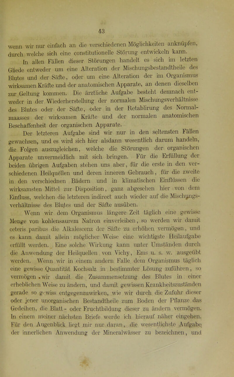 wenn wir nur einfach an die verschiedenen Mögüchlteiten anknüpfen, durch welche sich eine constitutionelle Störung entwickeln kann. In allen Fällen dieser Störungen handelt es sich im letzten Gliede entweder um eine Alteration der Mischungsbestandtheile des Blutes und der Säfte, oder um eine Alteration der im Organismus wirksamen Kräfte und der anatomischen Apparate, an denen dieselben zur Geltung kommen. Die ärztliche Aufgabe besteht demnach ent- weder in der Wiederherstellung der normalen Mischungsverhältnisse des Blutes oder der Säfte, oder in der Retablirung des Normal- maasses der wksamen Kräfte und der normalen anatomischen Beschaffenheit der organischen Apparate. Der letzteren Aufgabe sind wir nur in den seltensten Fällen gewachsen, und es wird sich hier alsdann wesentlich darum handeln, die Folgen auszugleichen, welche die Störungen der organischen Appai-ate unvermeidlich mit sich bringen. Für die Erfüllung der beiden übrigen Aufgaben stehen uns aber, für die erste in den ver- schiedenen Heilquellen und deren inneren Gebrauch, für die zweite in den verschiednen Bädern und in klimatischen Einflüssen die wirksamsten Mittel zur Disposition, ganz abgesehen hier von dem Einfluss, welchen die letzteren indirect auch wieder auf die Mischungs- verhältnisse des Blutes und der Säfte ausüben. Wenn wir dem Organismus längere Zeit täglich eine gewisse Menge von kohlensaurem Natron einverleiben, so werden wir damit ceteris paribus die Alkalescenz der Säfte zu erhöhen vermögen, und es kann damit allein möglicher Weise eine wichtigste Heilaufgabe erfüllt werden. Eine solche Wirkung kann unter Umständen durch die Anwendung der Heilquellen von Vichy, Ems u. s. w. ausgeübt werden. Wenn wir in einem andern Falle dem Organismus täglich eine gewisse Quantität Kochsalz in bestimmter Lösung zuführen, so vermögen .wir damit die Zusammensetzung des Blutes in einer erheblichen Weise zu ändern, und damit gewissen Krankheitszuständen gerade so gewiss entgegenzuwirken, wie wir durch die Zufuhr dieser oder jener unorganischen Bestandtheile zum Boden der Pflanze das Gedeihen, die Blatt - oder Fruchtbildung dieser zu ändern vermögen. In einem meiner nächsten Briefe werde ich hierauf näher eingehen. Für den Augenblick liegt mir nur daran, die wesentlichste Aufgabe der innerlichen Anwendung der Mineralwässer zu bezeichnen, und