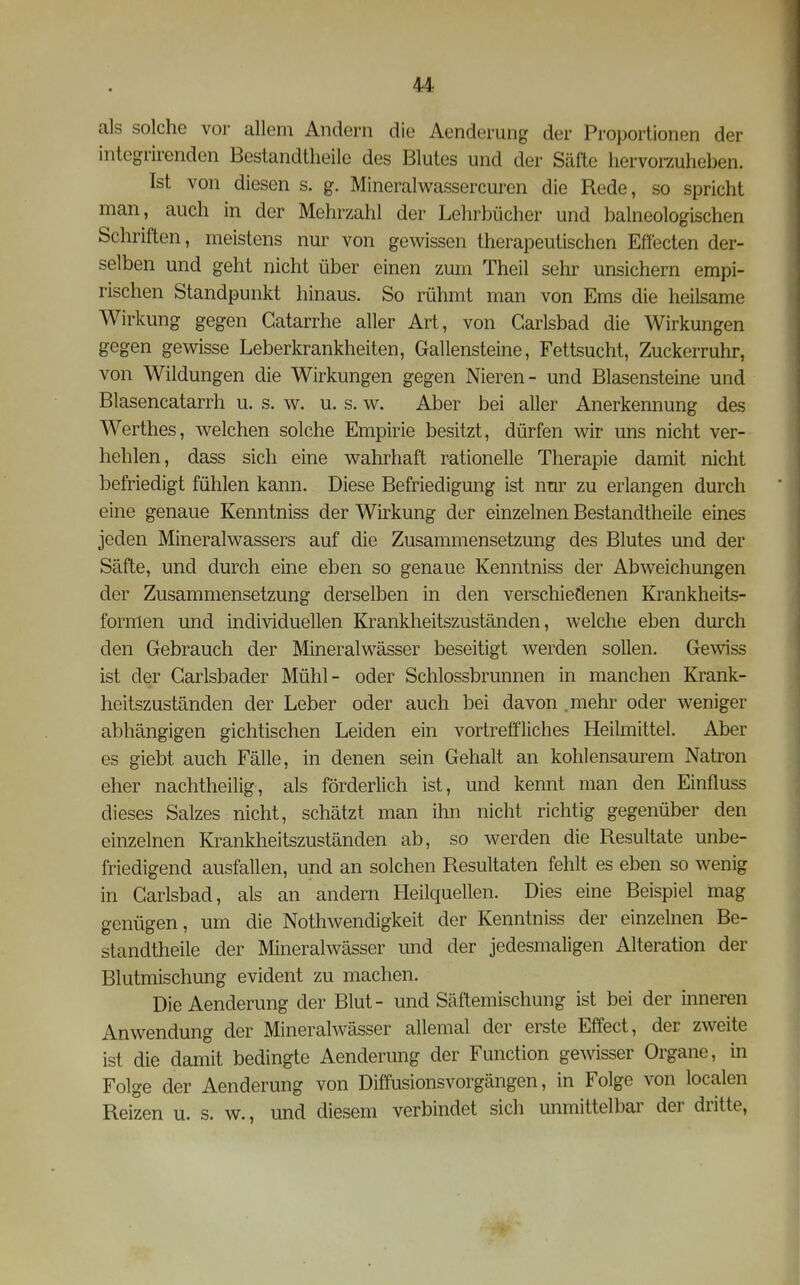 als solche vor allem Andern die Aenderung der Proportionen der integrirenden Bestandtheile des Blutes und der Säfte hervorzuheben. Ist von diesen s. g. Mineralwassercuren die Rede, so spricht man, auch in der Mehrzahl der Lehrbücher und balneologischen Schriften, meistens nur von gewissen therapeutischen Eflecten der- selben und geht nicht über einen zum Theil sehr unsichern empi- rischen Standpunkt hinaus. So rühmt man von Ems die heilsame Wirkung gegen Gatarrhe aller Art, von Garlsbad die Wirkungen gegen gewisse Leberkrankheiten, Gallensteine, Fettsucht, Zuckerruhr, von Wildungen die Wirkungen gegen Nieren- und Blasensteine und Blasencatarrh u. s. w. u. s. w. Aber bei aller Anerkennung des Werthes, welchen solche Empirie besitzt, dürfen wir uns nicht ver- hehlen, dass sich eine wahrhaft rationelle Therapie damit nicht befriedigt fühlen kann. Diese Befriedigung ist nm^ zu erlangen durch eine genaue Kenntniss der Wirkung der einzelnen Bestandtheile eines jeden Mineralwassers auf die Zusammensetzung des Blutes und der Säfte, und durch eine eben so genaue Kenntniss der Abweichungen der Zusammensetzung derselben in den verschiedenen Krankheits- formen und individuellen Krankheitszuständen, welche eben durch den Gebrauch der Mineralwässer beseitigt werden sollen. Gewiss ist der Garlsbader Mühl- oder Schlossbrunnen in manchen Krank- heitszuständen der Leber oder auch bei davon .mehr oder weniger abhängigen gichtischen Leiden ein vortreffliches Heilmittel. Aber es giebt auch Fälle, in denen sein Gehalt an kohlensaurem Natron eher nachtheilig, als förderlich ist, und kennt man den Einfluss dieses Salzes nicht, schätzt man ihn nicht richtig gegenüber den einzelnen Krankheitszuständen ab, so werden die Resultate unbe- friedigend ausfallen, und an solchen Resultaten fehlt es eben so wenig in Garlsbad, als an andern Heilquellen. Dies eine Beispiel mag genügen, um die Nothwendigkeit der Kenntniss der einzelnen Be- standtheile der Mineralwässer und der jedesmaligen Alteration der Blutmischung evident zu machen. Die Aenderung der Blut- und Säftemischung ist bei der inneren Anwendung der Mineralwässer allemal der erste Effect, der zweite ist die damit bedingte Aenderung der Function gewisser Organe, in Folge der Aenderung von Diffusionsvorgängen, in Folge von localen Reizen u. s. w., und diesem verbindet sich unmittelbar der dritte,
