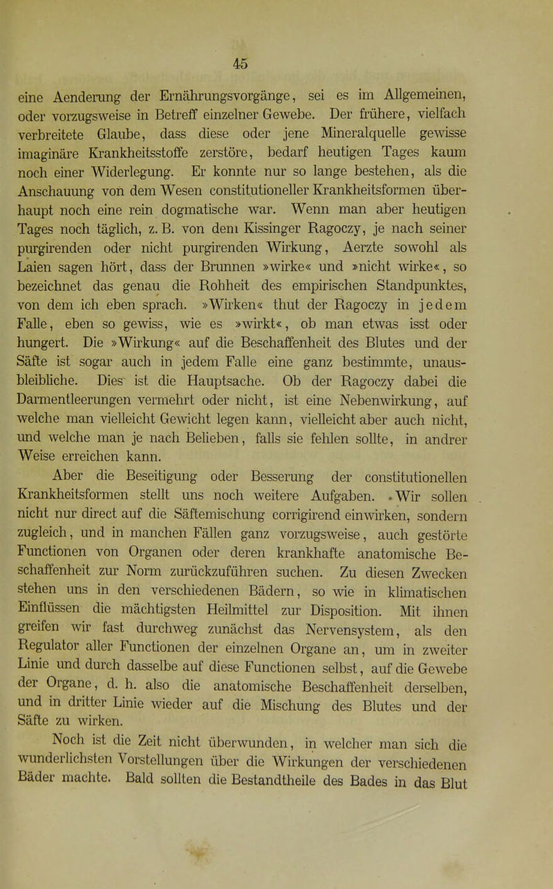 eine Aendenmg der Ernährungsvorgänge, sei es im Allgemeinen, oder vorzugsweise in Betreff einzelner Gewebe. Der frühere, vielfach verbreitete Glaube, dass diese oder jene Mineralquelle gewisse imaginäre Krankheitsstoffe zerstöre, bedarf heutigen Tages kaum noch einer Widerlegung. Er konnte nur so lange bestehen, als die Anschauung von dem Wesen constitutioneller Krankheitsformen über- haupt noch eine rein dogmatische war. Wenn man aber heutigen Tages noch täglich, z.B. von dem Kissinger Ragoczy, je nach seiner purgirenden oder nicht purgirenden Wirkung, Aerzte sowohl als Laien sagen hört, dass der Brunnen »wirke« und »nicht vdrke«, so bezeichnet das genau die Rohheit des empirischen Standpunktes, von dem ich eben sprach. »Wirken« thut der Ragoczy in jedem Falle, eben so gewiss, wie es »wirkt«, ob man etwas isst oder hungert. Die »Wirkung« auf die Beschaffenheit des Blutes und der Säfte ist sogar auch in jedem Falle eine ganz bestimmte, unaus- bleibliche. Dies ist die Hauptsache. Ob der Ragoczy dabei die Darmentleerungen vermehrt oder nicht, ist eine Nebenwirkung, auf welche man vielleicht Gewicht legen kann, vielleicht aber auch nicht, und welche man je nach Belieben, falls sie fehlen sollte, in andrer Weise erreichen kann. Aber die Beseitigung oder Besserung der constitutionellen Krankheitsformen stellt uns noch weitere Aufgaben. -Wir sollen nicht nur direct auf die Säftemischung corrigirend einwirken, sondern zugleich, und in manchen Fällen ganz vorzugsweise, auch gestörte Functionen von Organen oder deren krankhafte anatomische Be- schaffenheit zur Norm zurückzuführen suchen. Zu diesen Zwecken stehen uns in den verschiedenen Bädern, so wie in klimatischen Einflüssen die mächtigsten Heilmittel zur Disposition. Mit ihnen greifen wir fast durchweg zunächst das Nervensystem, als den Regulator aller Functionen der einzelnen Organe an, um in zweiter Linie und durch dasselbe auf diese Functionen selbst, auf die Gewebe der Organe, d. h. also die anatomische Beschaffenheit derselben, und in dritter Linie wieder auf die Mischung des Blutes und der Säfte zu wirken. Noch ist die Zeit nicht überwunden, in welcher man sich die wunderlichsten Vorstellungen über die Wirkungen der verschiedenen Bäder machte. Bald sollten die Bestandtheile des Bades in das Blut