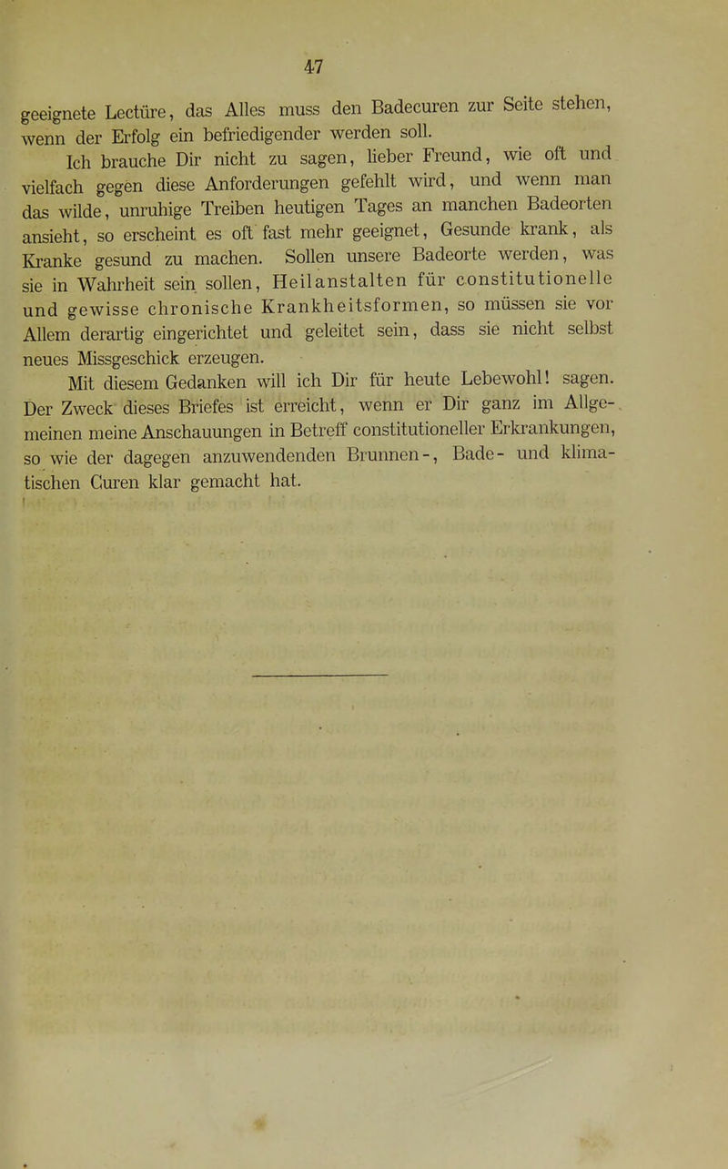 geeignete Leetüre, das Alles muss den Badecuren zur Seite stehen, wenn der Erfolg ein befriedigender werden soll. Ich brauche Dir nicht zu sagen, Meber Freund, wie oft und vielfach gegen diese Anforderungen gefehlt wird, und wenn man das wilde, unruhige Treiben heutigen Tages an manchen Badeorten ansieht, so erscheint es oft fast mehr geeignet. Gesunde krank, als Kranke gesund zu machen. Sollen unsere Badeorte werden, was sie in Wahrheit sein sollen, Heilanstalten für constitutionelle und gewisse chronische Krankheitsformen, so müssen sie vor Allem derartig eingerichtet und geleitet sein, dass sie nicht selbst neues Missgeschick erzeugen. Mit diesem Gedanken will ich Dir für heute Lebewohl! sagen. Der Zweck dieses Briefes ist erreicht, wenn er Dir ganz im Allge- meinen meine Anschauungen in Betreff constitutioneller Erkrankungen, so wie der dagegen anzuwendenden Brunnen-, Bade- und klima- tischen Guren klar gemacht hat.
