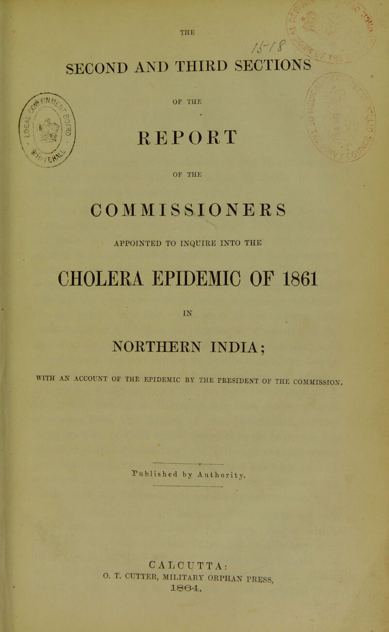 THE SECOND AND THIRD SECTIONS OF THE REPORT OF THE COMMISSIONERS APPOINTED TO INQUIRE INTO THE CHOLERA EPIDEMIC OF 1861 IN NORTHERN INDIA; WITH AN ACCOUNT OF THE EPIDEMIC BY THE PRESIDENT OF THE COMMISSION. Published by Authority. CALCUTTA: 0. T. CUTTER, MILITARY ORPHAN TRESS 1864.