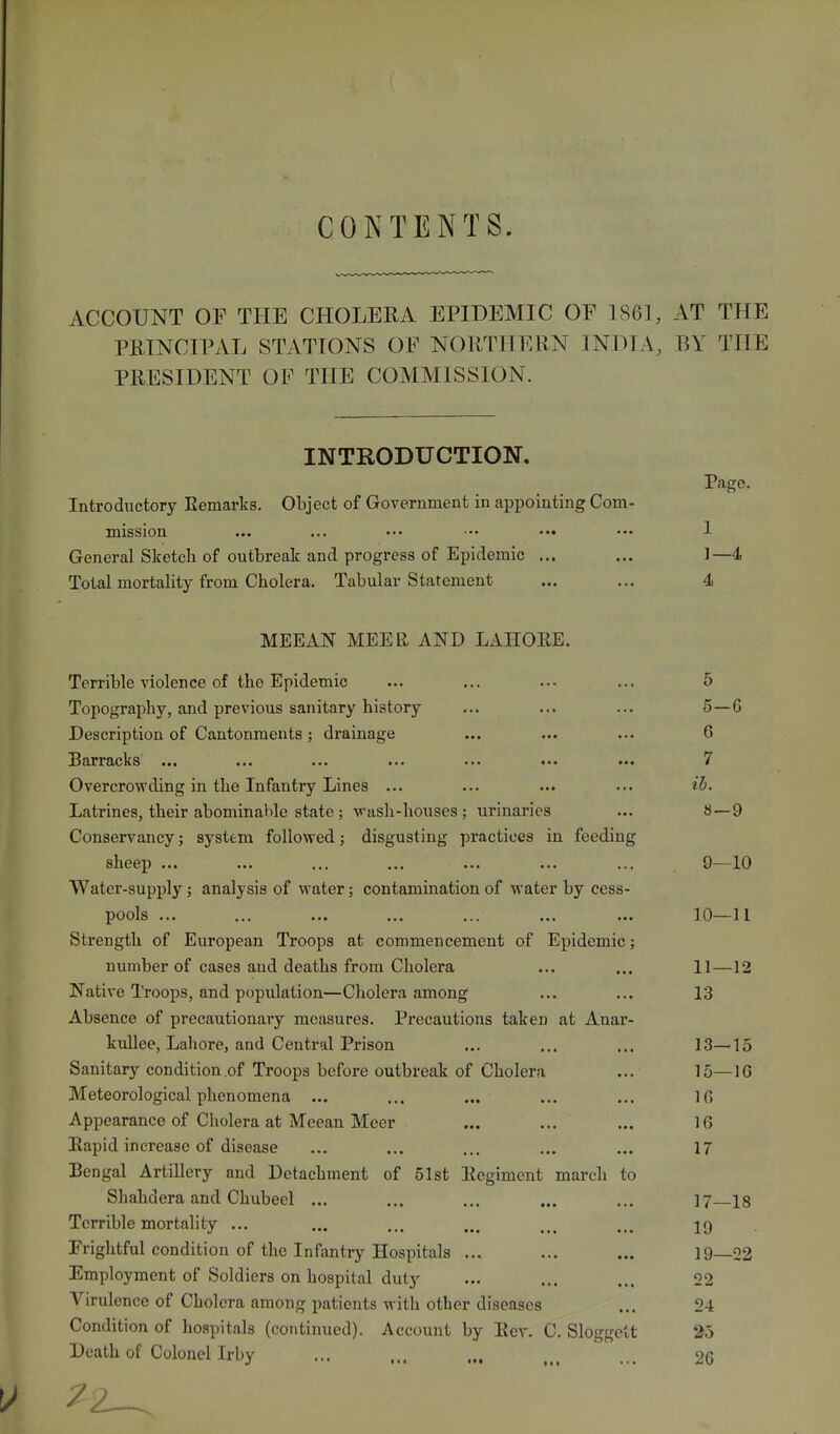 CONTENTS. ACCOUNT OF THE CHOLERA EPIDEMIC OF 1861, AT THE PRINCIPAL STATIONS OF NORTHERN INDI A, BY THE PRESIDENT OF THE COMMISSION. INTRODUCTION. Page. Introductory Remarks. Object of Government in appointing Com- mission 1 General Sketch of outbreak and progress of Epidemic ... 1- -4 Total mortality from Cholera. Tabular Statement 4 TVn?T?AT\r MFTTR ANT) T,ATTr>RTC Terrible violence of the Epidemic 5 Topography, and previous sanitary history 5- -G Description of Cantonments ; drainage 6 Barracks ... 7 Overcrowding in the Infantry Lines ... ib. Latrines, their abominable state ; wash-houses ; urinaries 8- -9 Conservancy; system followed; disgusting practices in feeding sheep ... 9- -10 Water-supply ; analysis of water; contamination of water by cess- pools ... 10- -11 Strength of European Troops at commencement of Epidemic; number of cases and deaths from Cholera 11- -12 Native Troops, and population—Cholera among 13 Absence of precautionary measures. Precautions taken at Anar- kullee, Lahore, and Central Prison 13- -15 Sanitary condition of Troops before outbreak of Cholera 15- -16 Meteorological phenomena ... 16 Appearance of Cholera at Meean Mcer 16 Rapid increase of disease 17 Bengal Artillery and Detachment of 51st Regiment march to Shahdera and Chubeel ... 17- -18 Terrible mortality ... 19 Frightful condition of the Infantry Hospitals ... 19- -22 Employment of Soldiers on hospital duty 22 Virulence of Cholera among patients with other diseases 24 Condition of hospitals (continued). Account by Rev. C. Sloggett 25 Death of Colonel Irby 26