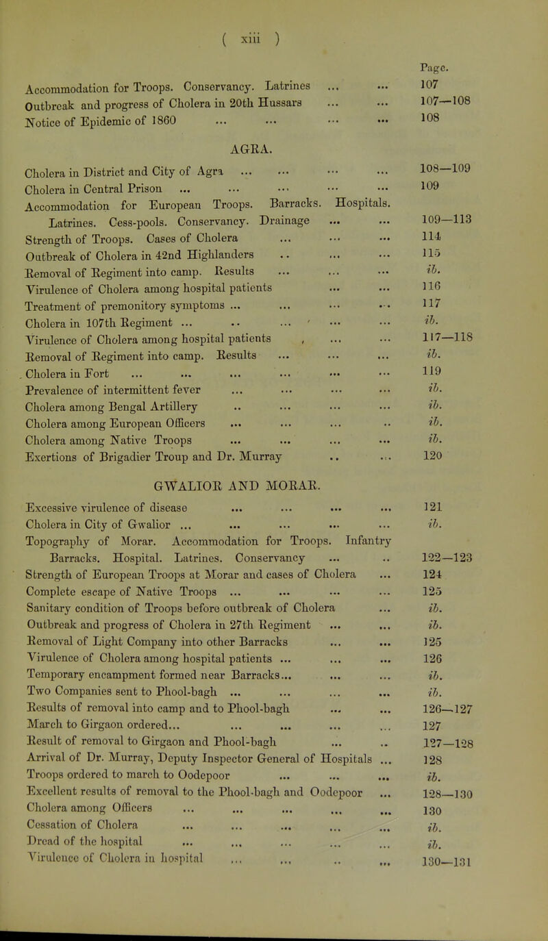 Page. Accommodation for Troops. Conservancy. Latrines ... ... 107 Outbreak and progress of Cholera in 20th Hussars ... ... 107—108 Notice of Epidemic of 1860 ... ... ••• ••• 108 AGRA. Cholera in District and City of Agra ••• ... 108—109 Cholera in Central Prison ... ... ••• ••• ••• 109 Accommodation for European Troops. Barracks. Hospitals. Latrines. Cess-pools. Conservancy. Drainage ... ... 109—113 Strength of Troops. Cases of Cholera ... ... — 114 Outbreak of Cholera in 42nd Highlanders .. ... ... 115 Removal of Regiment into camp. Results ... ... ... ib. Virulence of Cholera among hospital patients ... ... 116 Treatment of premonitory symptoms ... ... ••• 117 Cholera in 107th Regiment ... .. ... ' ••• ••• ib. Virulence of Cholera among hospital patients , ... ... 117—118 Removal of Regiment into camp. Results ... ... ... ib. . Cholera in Eort ... ... ... ... ••• ••• H9 Prevalence of intermittent fever ... ... ... ••• tb. Cholera among Bengal Artillery .. ... ... ••• ib. Cholera among European Officers ... ... ... •• ib. Cholera among Native Troops ... ... ... ••• ib. Exertions of Brigadier Troup and Dr. Murray .. .:. 120 GWALIOR AND MORAR. Excessive virulence of disease ... ... ... ... 121 Cholera in City of Gwalior ... ... ... ... ... ib. Topography of Morar. Accommodation for Troops. Infantry Barracks. Hospital. Latrines. Conservancy ... .. 122—123 Strength of European Troops at Morar and cases of Cholera ... 124 Complete escape of Native Troops ... ... ... ... 125 Sanitary condition of Troops before outbreak of Cholera ... ib. Outbreak and progress of Cholera in 27th Regiment ... ... ib. Removal of Light Company into other Barracks ... ... 125 Virulence of Cholera among hospital patients ... ... ... 126 Temporary encampment formed near Barracks... ... ... ib. Two Companies sent to Phool-bagh ... ... ... ... ib. Results of removal into camp and to Phool-bagh ... ... 126—127 March to Girgaon ordered... ... ... ... ... 127 Result of removal to Girgaon and Phool-bagh ... .. 127—128 Arrival of Dr. Murray, Deputy Inspector General of Hospitals ... 128 Troops ordered to march to Oodepoor ... ... ... ib. Excellent results of removal to the Phool-bagh and Oodepoor ... 128—130 Cholera among Officers ... ... ... ... „. 230 Cessation of Cholera ... ... ... ... ... fa Dread of the hospital ... ... ... ... M< ^ Virulence of Cholera in hospital ... ... .. n% 130—131