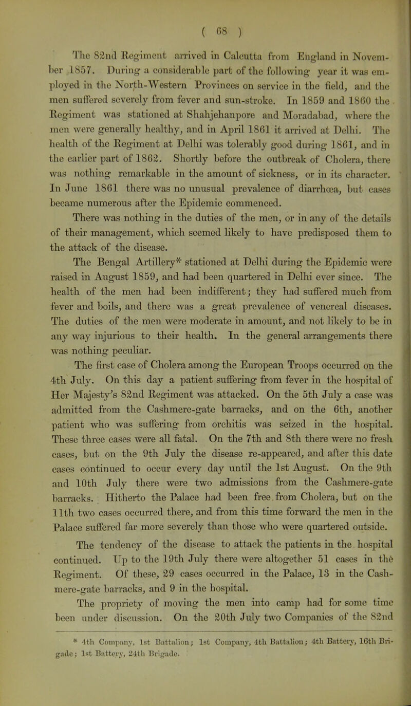 The 82nd Regiment arrived in Caleutta from England in Novem- ber 1857. During a considerable part of the following year it was em- ployed in the North-Western Provinces on service in the field, and the men suffered severely from fever and sun-stroke. In 1859 and 1860 the . Regiment was stationed at Shahjehanpore and Moradabad, where the men were generally healthy, and in April 1861 it arrived at Delhi. The health of the Reg'iment at Delhi was tolerably good during 1861, and in the earlier part of 1862. Shortly before the outbreak of Cholera, there was nothing remarkable in the amount of sickness, or in its character. In June 1861 there was no unusual prevalence of diarrhaja, but cases became numerous after the Epidemic commenced. There was nothing in the duties of the men, or in any of the details of their management, which seemed likely to have predisposed them to the attack of the disease. The Bengal Artillery* stationed at Delhi during the Epidemic were raised in August 1859, and had been quartered in Delhi ever since. The health of the men had been indifferent; they had suffered much from fever and boils, and there was a great prevalence of venereal diseases. The duties of the men were moderate in amount, and not likely to be in any way injurious to their health. In the general arrangements there was nothing peculiar. The first case of Cholera among the European Troops occurred on the 4th July. On this day a patient suffering from fever in the hospital of Her Majesty's 82nd Regiment was attacked. On the 5th July a case was admitted from the Cashmere-gate barracks, and on the 6th, another patient who was suffering* from orchitis was seized in the hospital. These three cases were all fatal. On the 7th and 8th there were no fresh cases, but on the 9th July the disease re-appeared, and after this date cases continued to occur every day until the 1st August. On the 9th and 10th July there were two admissions from the Cashmere-gate barracks. Hitherto the Palace had been free from Cholera, but on the 11th two cases occurred there, and from this time forward the men in the Palace suffered far more severely than those who were quartered outside. The tendency of the disease to attack the patients in the hospital continued. Up to the 19th July there were altogether 51 cases in the Regiment. Of these, 29 cases occurred in the Palace, 13 in the Cash- mere-gate barracks, and 9 in the hospital. The propriety of moving the men into camp had for some time been under discussion. On the 20th July two Companies of the 82nd * 4th Company, 1st Battalion; 1st Company, lth Battalion; 4th Battery, lGth Bri- gade; 1st Battery, 21th Brigade.