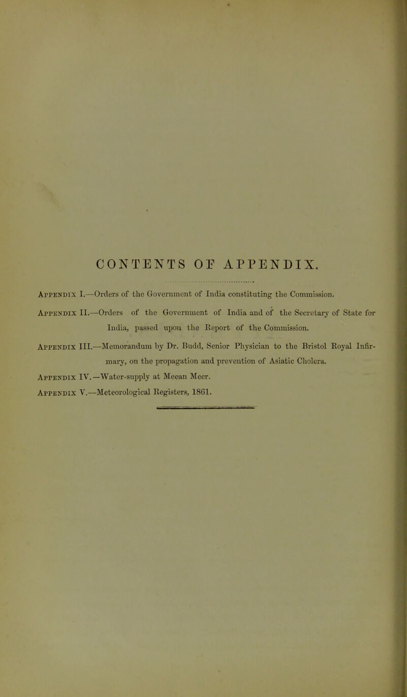 CONTENTS OE APPENDIX. Appendix I.—Orders of the Government of India constituting the Commission. Appendix II.—Orders of the Government of India and of the Secretary of State for India, passed upon the Report of the Commission. Afpendix III.—Memorandum by Dr. Budd, Senior Physician to the Bristol Royal Infir- mary, on the propagation and prevention of Asiatic Cholera. Appendix IV. —Water-supply at Meean Mecr. Appendix V.—Meteorological Registers, 1861.