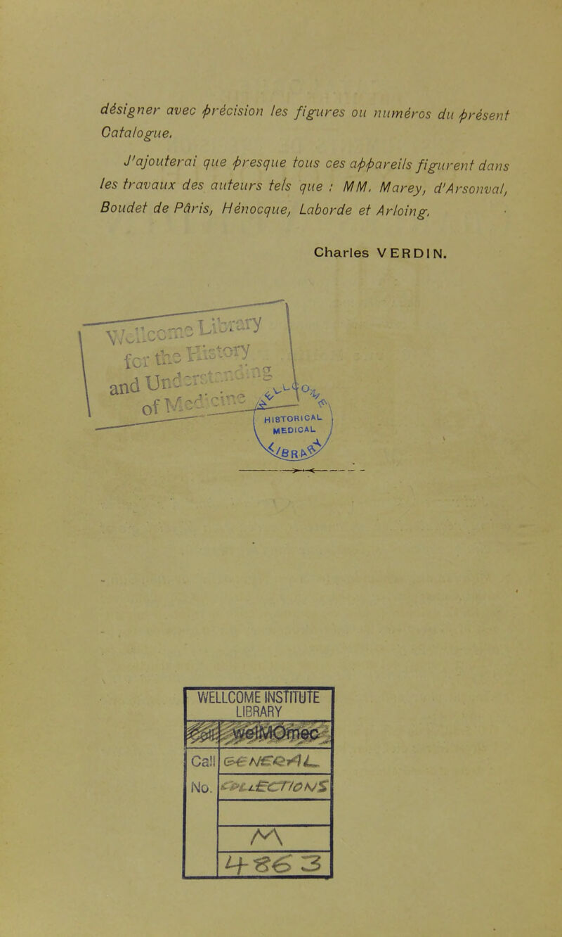 désigner avec précision les figures ou numéros du présent Catalogue. J'ajouterai que presque tous ces appareils figurent dans les travaux des auteurs tels que : MM. Marey, d'Arsonval, Boudet de Pâris, Hénocque, Laborde et Arloing. Charles VERDIN. —> ■ < WELLCOME INSTITUTE LIBRARY Ca!l No.