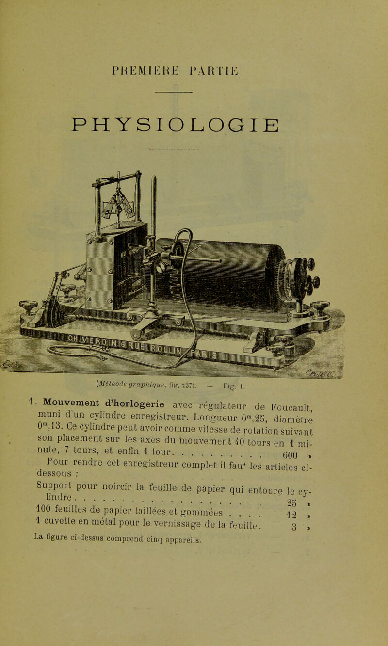 PHEMIKHE l'ARTIK PHYSIOLOGIE . Mouvement d'horlogerie avec régulateur de Foucault mum d'un cylindre enregistreur. Longueur O'^.âS, diamèlrê 0^ 13. Ce cylindre peut avoir comme vitesse de rotation suivant son placement sur les axes du mouvement 40 tours en 1 mi- nute, 7 tours, et enfin 1 tour 600 » Pour rendre cet enregistreur complet il fau* les articles ci- dessous : Support pour noircir la feuille de papier qui entoure le cv- lindre 2„ 100 feuilles de papier taillées et gommées .... \ -2 1 cuvette en métal pour le vernissage de la feuille. 3 La figure ci-dessus comprend cinq appareils.