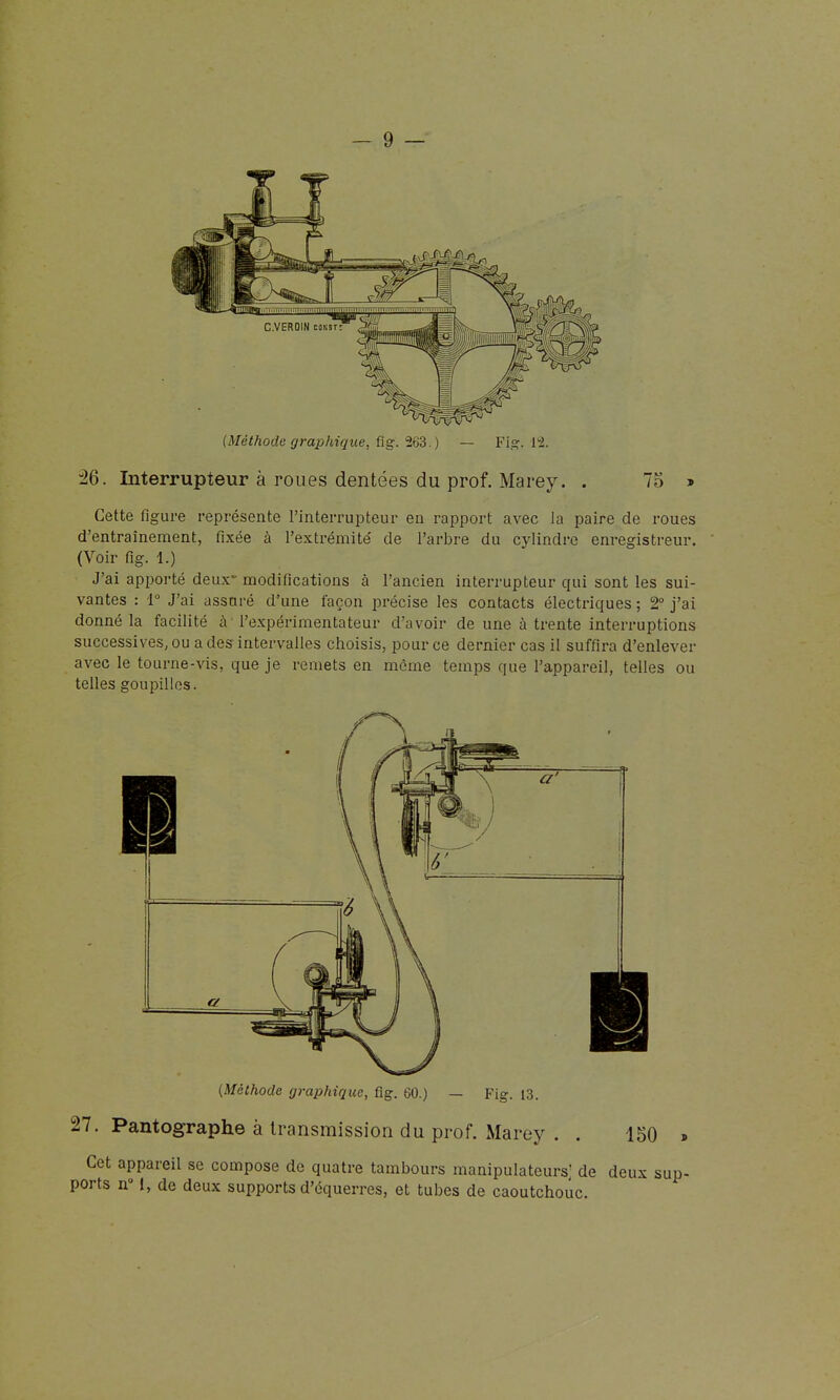 (Méthode grajJhique, ûg.'Î63. ) — Fi.s:. l'i. 26. Interrupteur à roues dentées du prof. Marey. . 75 » Cette figure représente l'interrupteur en rapport avec la paire de roues d'entraînement, fixée à l'extrémité de l'arbre du cylindre enregistreur. (Voir fig. 1.) J'ai apiwrté deux- modifications à l'ancien interrupteur qui sont les sui- vantes : 1° J'ai assuré d'une façon précise les contacts électriques ; 2 j'ai donné la facilité à' l'expérimentateur d'avoir de une à trente interruptions successives, ou a des intervalles choisis, pour ce dernier cas il suffira d'enlever avec le tourne-vis, que je remets en môme temps que l'appareil, telles ou telles goupilles. (Méthode graphique, fig. 60.) — Fig. 13. 27. Pantographe à transmission du prof. Marey . . 150 . Cet appareil se compose de quatre tambours manipulateurs] de deux sup- ports n° I, de deux supports d'équerres, et tubes de caoutchouc.