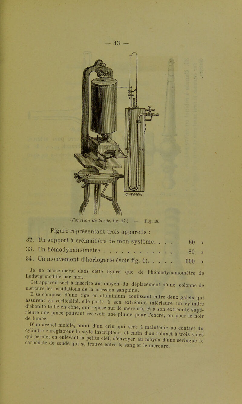(Fo7iction -de la vie, flg. 27.) Fig. 18. Figure représentant trois appareils : 32. Un support à crémaillère de mon système. 33. Un hémodynamomètre 34. Un mouvement d'horlogerie (voir fig. 1). 80 80 600 Je ne m'occuperai dans cette figure que de l'hémodynamomètre de Ludwig modifié par moi. Cet appareil sert à inscrire au moyen du déplacement d'une colonne de mercure les oscillations de la pression sanguine. Il se compose d'une tige en aluminium coulissant entre deux galets qui assurent sa verticalité, elle poi-te à son extrémité inférieure un cylindre d ébonite taillé en cône, qui repose sur le mercure, et à son extrémité supé- de^umér ^'''''^ ^'''''''^ recevoir une plume pour l'encre, ou pour le noir D'un archet mobile, muni d'un crin qui sert à maintenir au contact du cylindre enregistreur le style inscripteur, et enfin d'un robinet à trois voies qui permet en enlevant la petite clef, d'envoyer au moyen d'une seringue il carbonate de soude qui se trouve entre le sang et le mercure