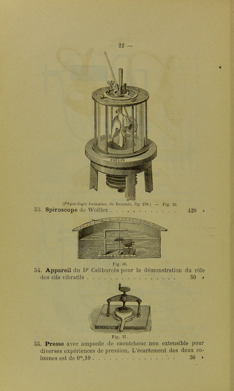 (Physiologie humaine, de Beaunis, fig. 278.; 53. Spiroscope de Woillez — Fig. 35. 420 Fig. 36. 54. Appareil du D'' Caliburcès pour la démonstration du rôle des cils vibratils 50 » Fig. 37. 55. Presse avec ampoule de caoutchouc non extensible pour diverses expériences de pression. L'écartenient des deux co-