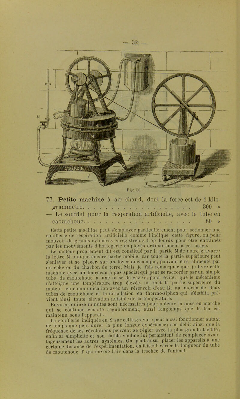 grammèlre 300 » — Le soufflet pour la respiration artificielle, avec le lube en caoutchouc 80 » Cette petite macliine peut s'employer parLiculièrement pour actionner une soufflerie de respiration artificielle comme l'indique cette figure, ou pour mouvoir de grands cylindi-es enregistreurs trop lourds pour être entraînés par les mouvements d'horlogerie employés ordinairement à cet usage. Le moteur proprement dit est constitué par li partie JI de notre gravure; la lettre M indique encore partie mobile, car toute la partie supéi'ieure peut s'enlever et se placer sur un foyer quelconque, pouvant être alimenté par du coke ou du charbon de terre. Mais je fais remarquer que je Uvre cette machine avec un fourneau à gaz spécial qui peut se raccorder par un simple tube de caoutchouc à une prise de gaz G; pour éviter que le mécanisme n'atteigne une température trop élevée, on met la partie supérieure du moteur en communication avec un réservoir d'eau R, au moyen de deux tubes de caoutchouc et la circulation en thermo-siphon qui s'établit, pré- vient ainsi toute élévation nuisible de la température. Environ quinze minutes sont nécessaires pour obtenir la mise en marche qui se continue ensuite réguUèrement, aussi longtemps que le feu est maintenu sous l'appareil. La soufflerie indiquée en S sur cette gravure peut aussi fonctionner autant de temps que peut durer la plus longue expérience; son débit ainsi que la fréquence de ses révolutions peuvent se régler avec la plus grande facilité; enfin sa simplicité et son faible voulme lui permettent de remplacer avan- tageusement les autres systèmes. On peut aussi placer les appareils à une certaine distance de l'expérimentation, en faisant varier la longueur du tube de caoutchouc T qui envoie l'air dans la trachée de l'animal.