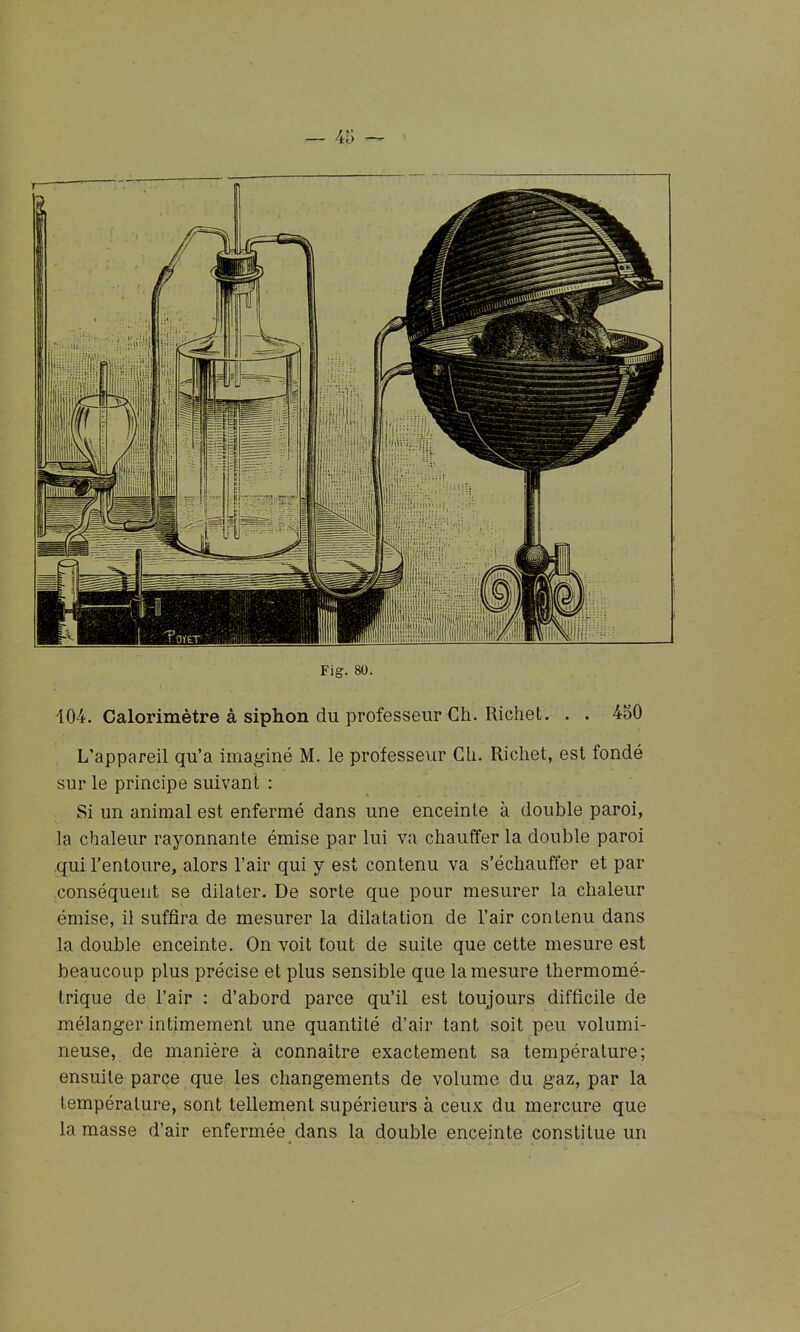 _ 4i; — Fig. 80. 104. Calorimètre à siphon du professeur Ch. Richet. . . 450 L'appareil qu'a imaginé M. le professeur Ch. Richet, est fondé sur le principe suivant : Si un animal est enfermé dans une enceinte à double paroi, la chaleur rayonnante émise par lui va chauffer la double paroi qui l'entoure, alors l'air qui y est contenu va s'échauffer et par conséquent se dilater. De sorte que pour mesurer la chaleur émise, il suffira de mesurer la dilatation de l'air contenu dans la double enceinte. On voit tout de suite que cette mesure est beaucoup plus précise et plus sensible que la mesure Ihermomé- trique de l'air : d'abord parce qu'il est toujours difficile de mélanger intimement une quantité d'air tant soit peu volumi- neuse, de manière à connaître exactement sa température; ensuite parce que les changements de volume du gaz, par la température, sont tellement supérieurs à ceux du mercure que la masse d'air enfermée dans la double enceinte constitue un