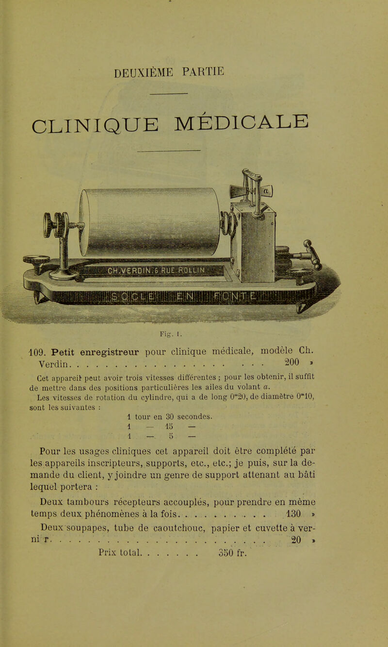 DEUXIÈME PARTIE CLINIQUE MÉDICALE Fig. 1. 109. Petit enregistreur pour clinique médicale, modèle Ch. Verdin 200 . Cet appareil peut avoir trois vitesses difl'érentes ; pour les obtenir, il suffit de mettre dans des positions particulières les ailes du volant a. Les vitesses de rotation du cylindre, qui a de long 0°20, de diamètre 010, sont les suivantes : 1 tour en 30 secondes. 1 — 13 — 1 — D — Pour les usages cliniques cet appareil doit être complété par les appareils inscripteurs, supports, etc., etc.; je puis, sur la de- mande du client, y joindre un genre de support attenant au bâti lequel portera : Deux tambours récepteurs accouplés, pour prendre en même temps deux phénomènes à la fois 130 » Deux soupapes, tube de caoutchouc, papier et cuvette à ver- ni r 20 » Prix total 350 fr.