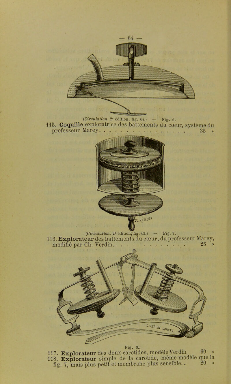 115. Coquille exploratrice des battements du cœur, système du professeur Marey. ' 35 , . {Circulation. 2» édition, fig. 65.) — Fig. 7. 116. Explorateur des battements du cœur, du professeur Marey, modifié par Ch. Verdin 2S » Fig. 8. 117. Explorateur des deux carotides, modèle Verdin 60 « 118. Explorateur simple de la carotide, même modèle que la fig. 7, mais plus petit et membrane plus sensible.. 20 «