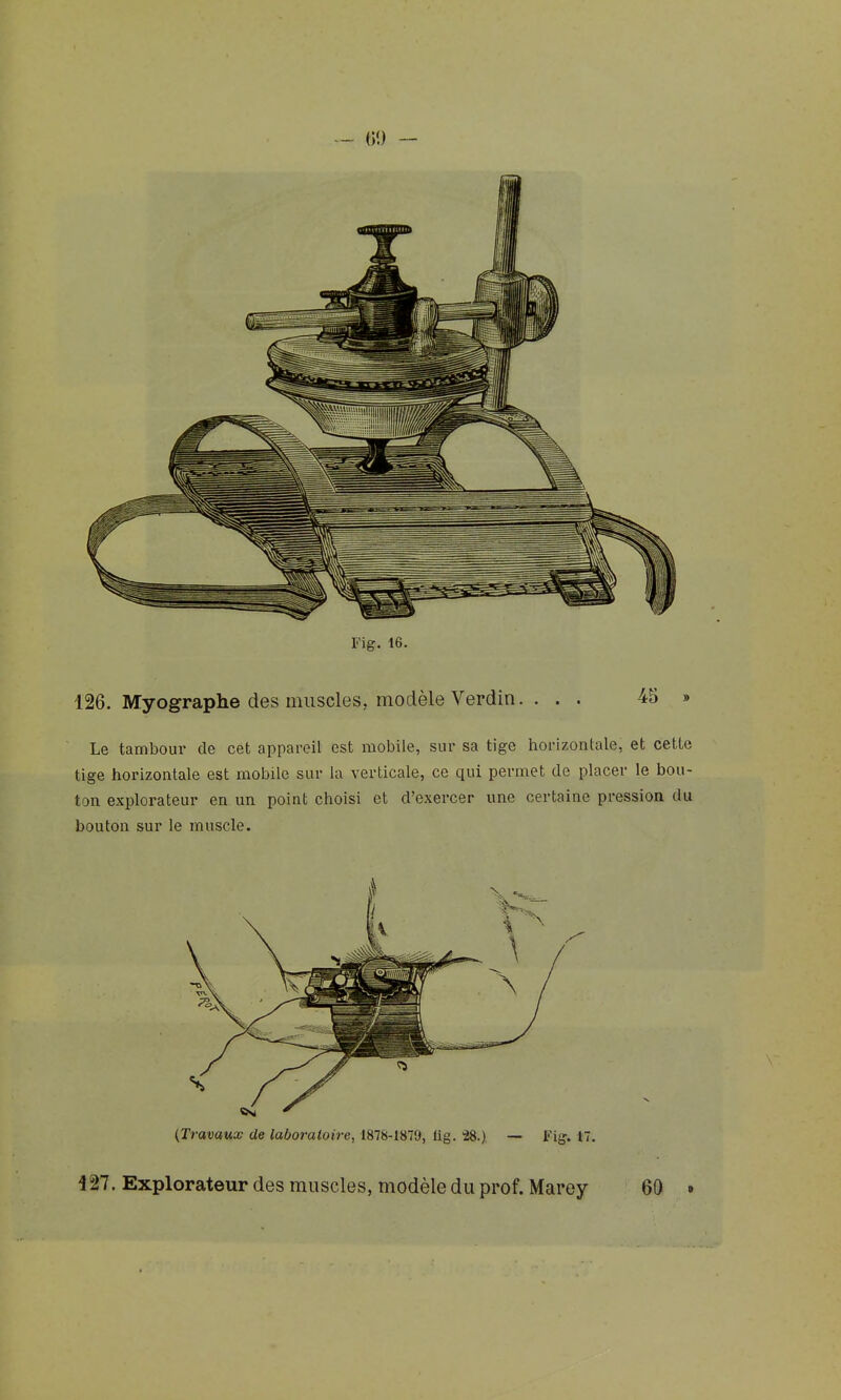 Fig. 16. 126. Myographe des muscles, modèle Verdin. . . . 45 » Le tambour de cet appareil est mobile, sur sa tige horizontale, et cette tige horizontale est mobile sur la verticale, ce qui permet de placer le bou- ton explorateur en un point choisi et d'exercer une certaine pression du bouton sur le muscle. 427. Explorateur des muscles, modèle du prof. Marey 60 •