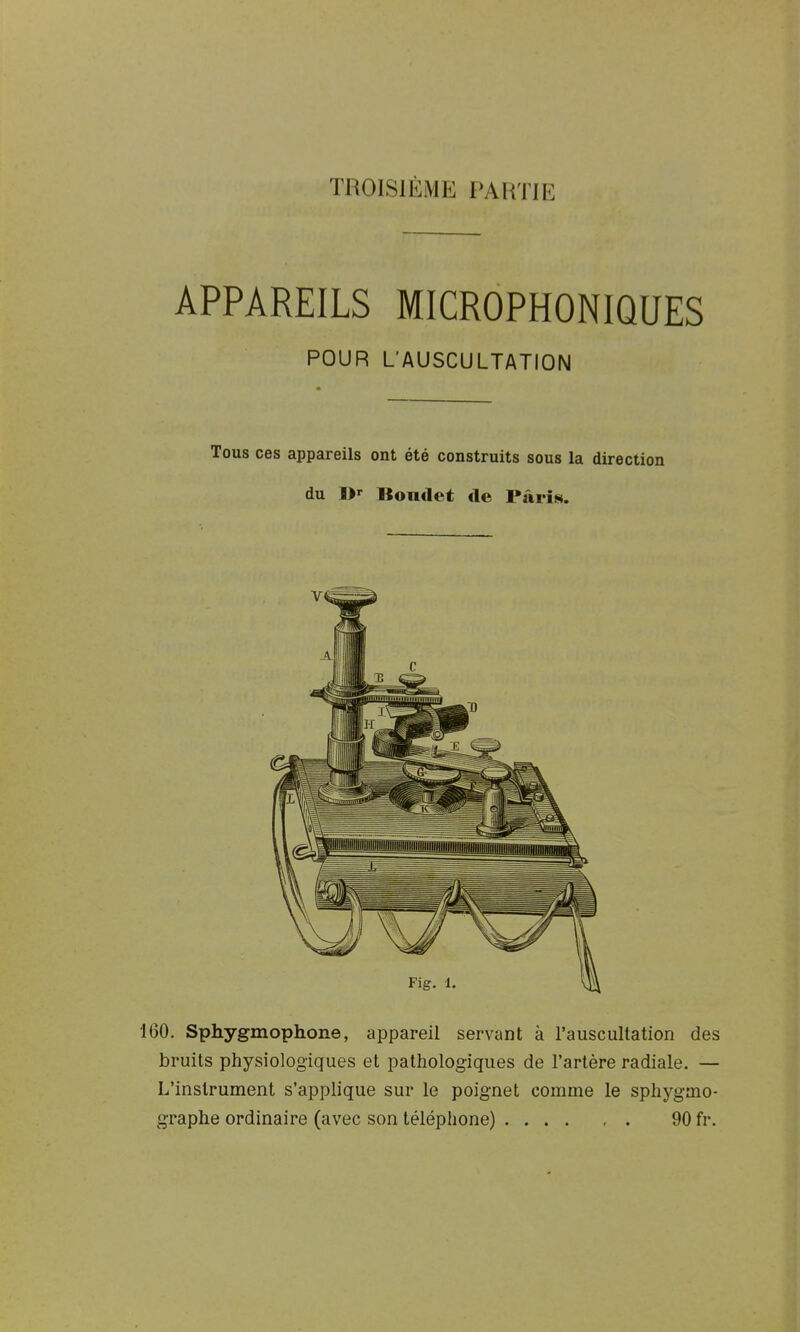 APPAREILS MICROPHONIQUES POUR L'AUSCULTATION Tous ces appareils ont été construits sous la direction du I>r Bondet de Paris. 160. Sphygmophone, appareil servant à l'auscultation des bruits physiologiques et pathologiques de l'artère radiale. — L'instrument s'applique sur le poignet comme le sphygmo- graphe ordinaire (avec son téléphone) 90 fr.