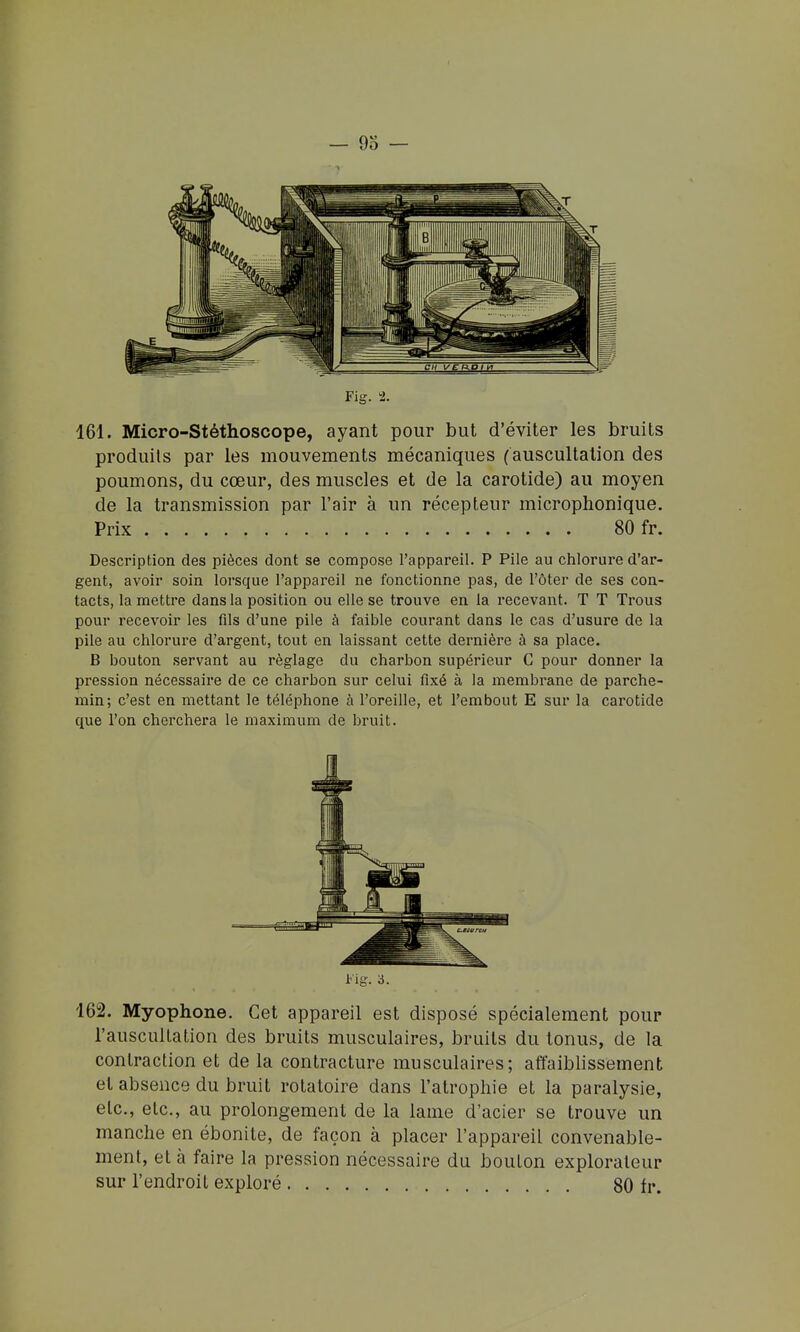 161. Micro-Stéthoscope, ayant pour but d'éviter les bruits produits par les mouvements mécaniques (auscultation des poumons, du cœur, des muscles et de la carotide) au moyen de la transmission par l'air à un récepteur microphonique. Prix 80 fr. Description des pièces dont se compose l'appareil. P Pile au chlorure d'ar- gent, avoir soin lorsque l'appareil ne fonctionne pas, de l'ôter de ses con- tacts, la mettre dans la position ou elle se trouve en la recevant. T T Trous pour recevoir les fils d'une pile à faible courant dans le cas d'usure de la pile au chlorure d'argent, tout en laissant cette dernière à sa place. B bouton servant au réglage du charbon supérieur C pour donner la pression nécessaire de ce charbon sur celui fixé à la membrane de parche- min; c'est en mettant le téléphone à l'oreille, et l'embout E sur la carotide que l'on cherchera le maximum de bruit. Fig. à. 162. Myophone. Cet appareil est disposé spécialement pour l'auscultation des bruits musculaires, bruits du tonus, de la contraction et de la contracture musculaires; affaiblissement et absence du bruit rotatoire dans l'atrophie et la paralysie, etc., etc., au prolongement de la lame d'acier se trouve un manche en ébonite, de façon à placer l'appareil convenable- ment, et à faire la pression nécessaire du bouton explorateur sur l'endroit exploré 80 fr.