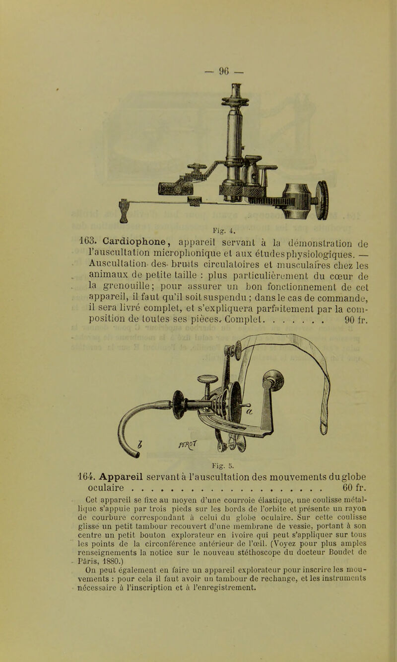 163. Cardiophone, appareil servant à la démonslralion de raiisciillation microphonique et aux études physiologiques. — Auscultation des- bruits circulatoires et musculaires chez les animaux de petite taille : plus particulièrement du cœur de la grenouille; pour assurer un bon fonctionnement de cet appareil, il faut qu'il soit suspendu ; dans le cas de commande, il sera livré complet, et s'expliquera parfaitement par la com- position de toutes ses pièces. Complet 90 fr. Fig. 5. 164. Appareil servant à l'auscultation des mouvements duglobe oculaire 60 fr. Cet appareil se fixe au moyen d'une courroie élastique, une coulisse métal- lique s'appuie par trois pieds sur les bords de l'orbite et présente un rayon de courbure correspondant à celui du globe oculaire. Sur cette coulisse glisse un petit tambour recouvert d'une membrane de vessie, portant à son centre un petit bouton explorateur en ivoire qui peut s'appliquer sur tous les points de la circonférence antérieur de l'œil. (Voyez pour plus amples renseignements la notice sur le nouveau stéthoscope du docteur Boudet de Paris, 1880.) On peut également en faire un appareil explorateur pour inscrire les mou- vements : pour cela il faut avoir un tambour de rechange, et les instruments nécessaire à l'inscription et à l'enregistrement.