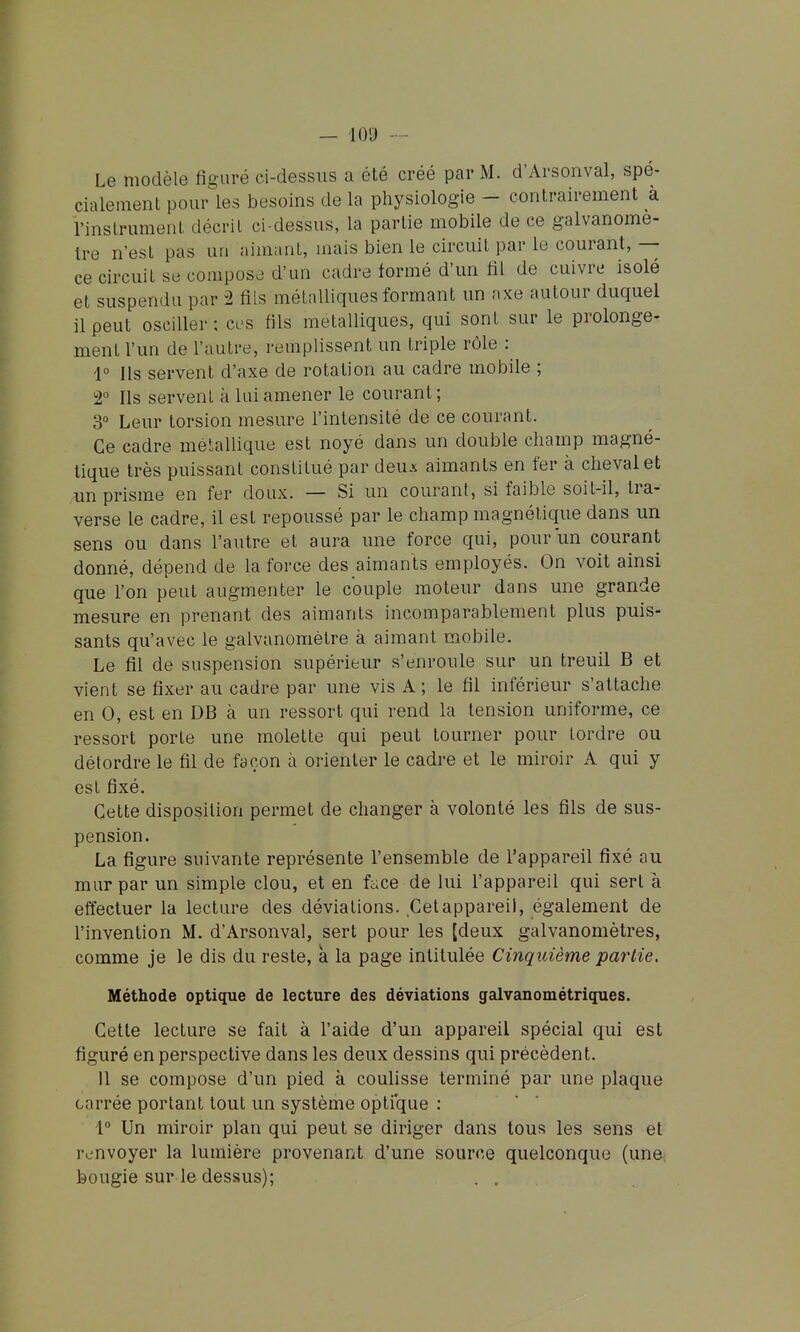 — lO'J Le modèle figuré ci-dessus a été créé par M. d'Arsonval, spé- cialement pour les besoins de la physiologie - contrairement à l'instrument décrit ci-dessus, la partie mobile de ce galvanomè- tre n'est pas un aimant, mais bien le circuit par le courant, — ce circuit se compos.^ d'un cadre tormé d'un fil de cuivre isolé et suspendu par 2 fils métalliques formant un axe autour duquel il peut osciller ; ces fils métalliques, qui sont sur le prolonge- ment l'un de l'autre, remplissent un triple rôle : 1° Ils servent d'axe de rotation au cadre mobile ; 2° Ils servent à lui amener le courant ; 3° Leur torsion mesure l'intensité de ce courant. Ce cadre métallique est noyé dans un double champ magné- tique très puissant constitué par denx aimants en fer à chevalet un prisme en fer doux. — Si un courant, si faible soit-il, tra- verse le cadre, il est repoussé par le champ magnétique dans un sens ou dans l'autre et aura une force qui, pour un courant donné, dépend de la force des aimants employés. On voit ainsi que l'on peut augmenter le couple moteur dans une grande mesure en prenant des aimants incomparablement plus puis- sants qu'avec le galvanomètre à aimant mobile. Le fil de suspension supérieur s'enroule sur un treuil B et vient se fixer au cadre par une vis A; le fil inférieur s'attache en 0, est en DB à un ressort qui rend la tension uniforme, ce ressort porte une molette qui peut tourner pour tordre ou détordre le fil de façon à orienter le cadre et le miroir A qui y est fixé. Cette disposition permet de changer à volonté les fils de sus- pension. La figure suivante représente l'ensemble de l'appareil fixé au mur par un simple clou, et en face de lui l'appareil qui sert à effectuer la lecture des déviations. Cetappareil, également de l'invention M. d'Arsonval, sert pour les [deux galvanomètres, comme je le dis du reste, à la page intitulée Cinquième partie. Méthode optique de lecture des déviations galvanométriques. Cette lecture se fait à l'aide d'un appareil spécial qui est figuré en perspective dans les deux dessins qui précèdent. 11 se compose d'un pied à coulisse terminé par une plaque carrée portant tout un système optique : 1° Un miroir plan qui peut se diriger dans tous les sens et renvoyer la lumière provenant d'une source quelconque (una bougie sur le dessus); . .
