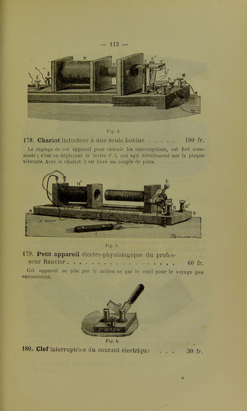 178. Chariot inducteur à une seule bobine 180 h\ Le réglage de cet appareil pour obtenir les inteiTuptions, est fort com- mode ; c'est en déplaçant le levier V l, qui agit directement sur la plaque vibrante. Avec le chariot il est livré un couple de piles. Fig. 3. 179. Petit appareil électro-physiologique du profes- seur Ranvier 60 fr. Cet appareil se plie par le milieu ce qui le rend pour le voyage peu encombrant. Fig. 4. 180. Clef interruptrice du courant électrique .... 30 fr.