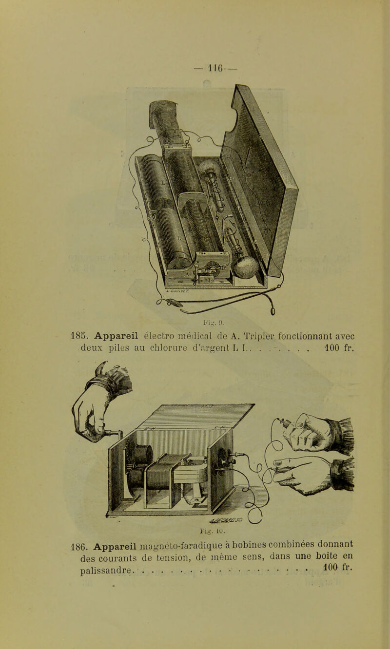 Fi.-r. 9. 185. Appareil élecLro méiiical de A. Tripier fonclionnant avec deux piles au chlorure d'nrgent L 1 100 fr. 186. Appareil mugnéLo-faradique à bobines combinées donnant des courants de tension, de jnème sens, dans une boîte en palissandre • • •