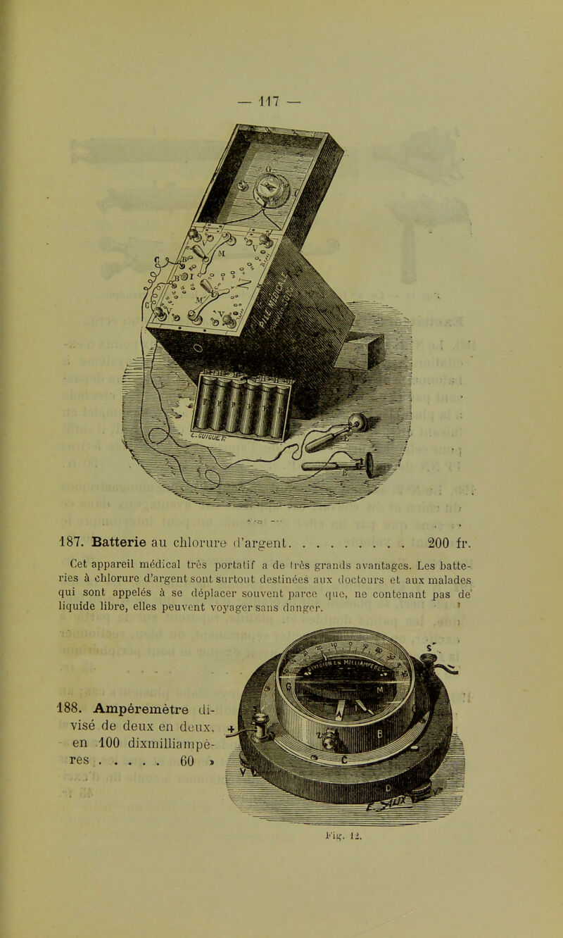 187. Batterie au chlorure d'argent 200 fr. Cet appareil médical très portatif a de très grands avantages. Les batte- ries à chlorure d'argent sont surtout destinées aux docteurs et aux malades qui sont appelés à se déplacer souvent parce que, ne contenant pas de liquide libre, elles peuvent voyager sans dangor. ' Kig. IL