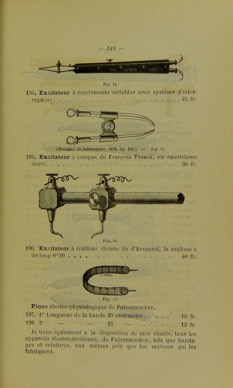 — 119 - y ^ i^ravau^dè Japorçilqire, 1878, Hg. 134.); — Fig. 15. 195. Excitateur à compas de François Franck, en caoutchouc durci 30 fr. Pince électro-physiologique de Pulvermacker. 197. 1° Longueur de la bande 20 centimètre. .... 10 fr. 198. 2° — — 25 13 Je tiens également à la disposition du mes clients, tous les appareils électro-médicaux, de Pulvermncker, tels que banda- ges et ceintures, aux mêmes prix que les maisons qui les fabriquent.