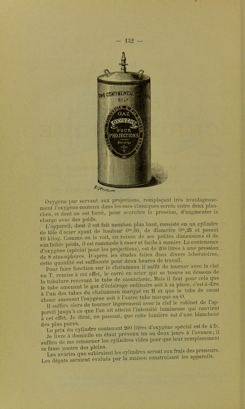 Oxygène pur servant aux projections, remplaçant très avantageuse- ment Toxygène contenu dans les sacs classiques serrés entre deux plan- ches, et dont on est forcé, pour accroître la pression, d'augmenter la charge avec des poids. L'appareil dont il est fait mention plus haut, consiste en un cylmdre de tôle d-acier ayant de hauteur 0™,60, de diamètre 0',25 et pesant 10 kilo-. Comme on le voit, en raison de ses petites dimensions et de son faible poids, il est commode à caser et facile à manier. La contenance d'oxy-ène (spécial pour les projections), est de 200 litres à une pression de 8 atmosphères. D'après les études faites dans divers laboralon-es, celte quantité est suffisante pour deux heures de travail. Pour faire fonction sur le chalumeau il suffit de tourner avea la clef en T remise à cet effet, le carré en acier qui se trouve au dessous de la tubulure recevant le tube de caoutchouc. Mais il faut pour cela que le tube amenant le gaz d'éclairage ordinaire soit à sa place c'est-a-dire à l'un des tubes du chalumeau marqué en H et que le tube de caout chouc amenant l'oxygène soit à l'autre tube marqué en 0 ^ 11 suffira alors de tourner légèrement avec la clef le robmet de 1 ap- Dareil iusqu'à ce que l'on ait atteint l'intensité lumineuse qui convient à cet effet Je dirai, en passant, que celle lumière e.t d une blancheur ^te^lrix^du'cylindre contenant 200 litres d'oxygène spécial est de -4fr Je Uvre à domicile en étant prévenu un ou deux jours a 1 avance; i suffira de me retourner les cylindres vides pour que leur remplacement ''l^l^c^^^n^ les cylindres seront aux frais des preneurs. Les dégaïs seraient évalués par la maison construisant les appareils.