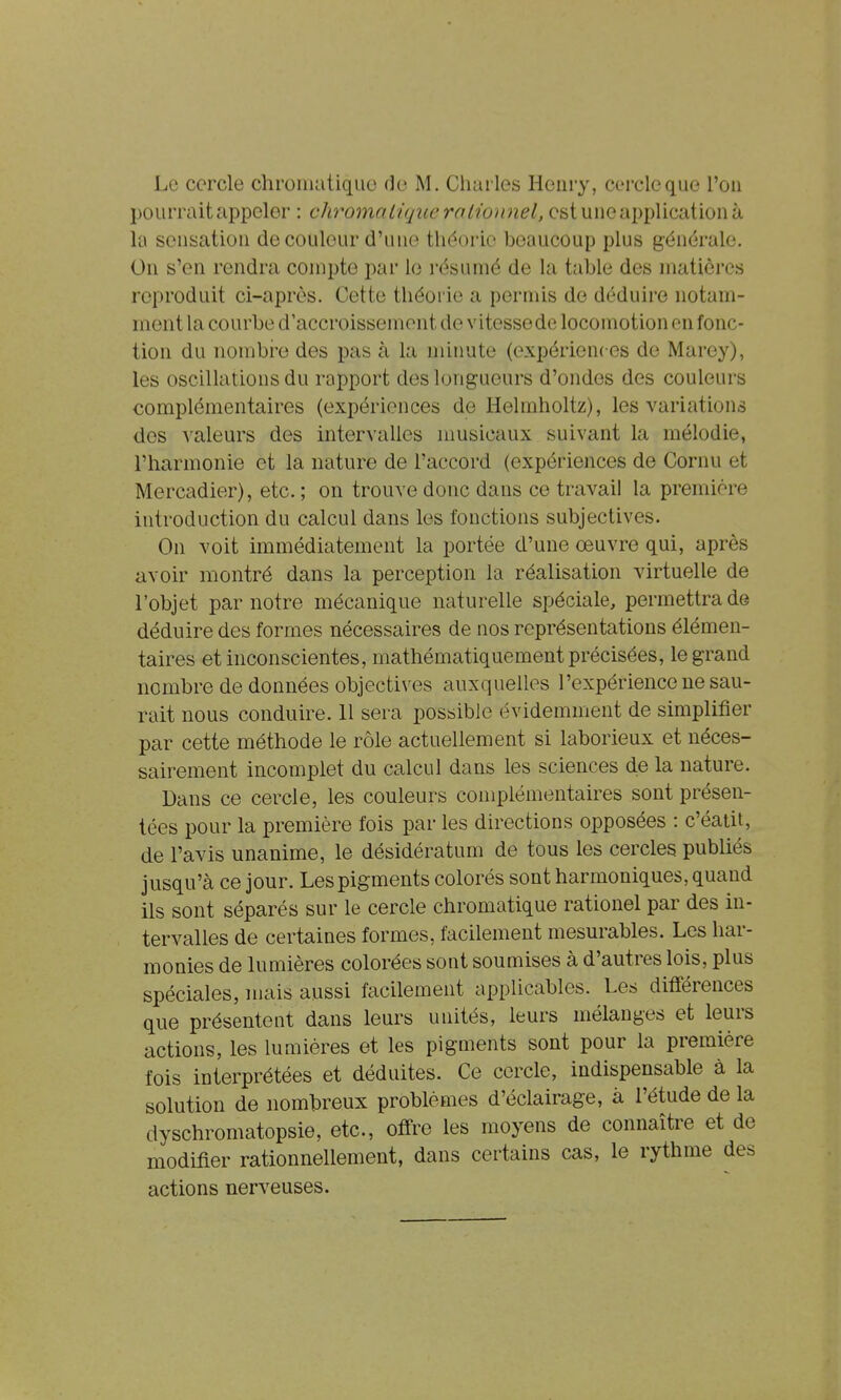 pourrait appeler : chromatique roUoimel, est une application à la sensation de couleur d'une théorie beaucoup plus générale. On s'en rendra compte par lo résumé de la table des matières reproduit ci-après. Cette théorie a permis de déduire notam- ment la courbe d'accroissement de v itesse de locomotion on fonc- tion du nombre des pas à la minute (expériences de Marey), les oscillations du rapport des longueurs d'ondes des couleurs complémentaires (expériences de Helmholtz), les variations des valeurs des intervalles nmsicaux suivant la mélodie, l'harmonie et la nature de l'accord (expériences de Cornu et Mercadier), etc. ; on trouve donc dans ce travail la première introduction du calcul dans les fonctions subjectives. On voit immédiatement la portée d'une œuvre qui, après avoir montré dans la perception la réalisation virtuelle de l'objet par notre mécanique naturelle spéciale, permettra de déduire des formes nécessaires de nos représentations élémen- taires et inconscientes, mathématiquement précisées, le grand nombre de données objectives auxquelles l'expérience ne sau- rait nous conduire. 11 sera possible évidemment de simplifier par cette méthode le rôle actuellement si laborieux et néces- sairement incomplet du calcul dans les sciences de la nature. Dans ce cercle, les couleurs complémentaires sont présen- tées pour la première fois par les directions opposées : c'éatit, de l'avis unanime, le désidératum de tous les cercles publiés jusqu'à ce jour. Les pigments colorés sont harmoniques, quand ils sont séparés sur le cercle chromatique rationel par des m- tervalles de certaines formes, facilement mesurables. Les har- monies de lumières colorées sont soumises à d'autres lois, plus spéciales, mais aussi facilement applicables. Les différences que présentent dans leurs unités, leurs mélanges et leurs actions, les lumières et les pigments sont pour la première fois interprétées et déduites. Ce cercle, indispensable à la solution de nombreux problèmes d'éclairage, à l'étude de la dyschromatopsie, etc., offre les moyens de connaître et de modifier rationnellement, dans certains cas, le rythme des actions nerveuses.