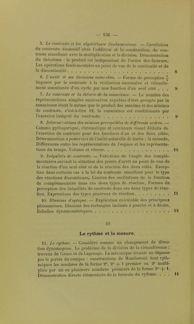 5. Le contraste et les abjorilhines fondamentaux. — Corrélation du contraste successif avec l'addilion et la soustraction, du con- traste simultané nvec la multiplication et la division. Démonstration du théorème : le produit osl indépendant de l'ordre des facteurs. Les opérations fondamentales au point de vue de la continuité et de la discontinuité 6. L\inité et ses divisions naturelles. — Forme de perception ^ imposée par le contraste à la réalisation successive et virtuelle- ment simultanée d'un cycle par une fonction d'un seul côté . . . 7. Le contraste et la Ihêorie de la conscience. — Le nombre des représentations simples successives capables d'être groupés par la conscience étant le môme que le produit des maxima et des minima de contraste, c'est-à-dire 12, la conscience est conditionnée par l'exercice intégral du contraste 8. Déterminations des minima perreplihles de différents ordres. — Gomma pythagorique, chromatique et minimum visuel déduits de l'exercice du contraste pour des fonctions d'un et des deux côtés. Détermination a posteriori de l'unité naturelle de durée : la seconde. Différences entre les représentations de l'espace et les représenta- lions du temps. Volume et vitesse 9. Lnégalilés de contraste. — Variations de Tangle des complé- mentaires suivant la situation des points d'arrêt au point de vue de la réaction d'un seul côté et de la réaction des deux côtés. Excep- tion dans certains cas à la loi du contraste simultané pour le type des réactions discontinues; Limites des oscillations de la fonction de complémentaire dans ces deux types de réaction. Formes de perception des inégalités de contraste dans ces deux types de réac- tion. Expressions des types généraux de réaction 10. Illusions d'optique. — Explication calculable des principaux phénomènes. Illusions des rectangles inclinés à gauche et à droite. Echelles dynamométriques m Le rythme et la mesure. M. Le rythme. — Considéré comme un changement de direc- tion dynamogène. Le problème de la division de la circonférence : travaux de Gauss et deLagrange. La mécanique vivante ne dépasse pas la portée du côndpas : constructions de Mascheroni. Sont ryth- miques les nombres de la forme 2, 2 -|- 1 premier ou 2° multi- pliée par un ou plusieurs nombres premiers de la forme 2° + 1. Démonstration directe élémentaire de la formule du rythme. . . .