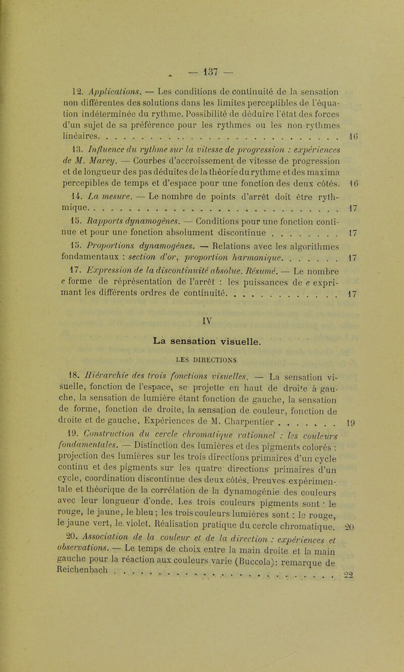 12. Applications. — Les condilions de conliimilé de la sensation non différentes des solutions dans les limites perccplibles de Féqua- lion indéterminée du rythme. Possibilité de déduire l'état des forces d'un sujet de sa préférence pour les rytlimes ou les non-rythmes linéaires 10 13. Influence du rythme sur la vitesse de progression : expériences de M. Marey. — Courbes d'accroissement de vitesse de progression et de longueur des pas déduites de la théorie du rythme et des maxima percepibles de temps et d'espace pour une fonction des deux côtés. 16 14. La mesure. — Le nombre de points d'arrêt doit être ryth- mique 17 15. Rapports dynamogènes. — Conditions pour une fonction conti- nue et pour une fonction absolument discontinue 17 15. Proj)ortions dynamogènes. — Relations avec les algorithmes fondamentaux : section d'or., proportion harmonique 17 17. Expression de la discontinuité absolue. Résumé. — Le nombre e forme de réprésentalion de l'arrêt : les puissances de e expri- mant les différents ordres de continuité 17 IV La sensation visuelle. LES DIRECTIONS 18. Hiérarchie des trots fonctions visuelles. — La sensation vi- suelle, fonction de l'espace, se projette- en haut de droite à gau- che, la sensation de lumière étant fonction de gauche, la sensation de forme, fonction de droite, la sensation de couleur, fonction de droite et de gauche. Expériences de M. Charpentier i<) 19. Construction du cercle chromatique rationnel : les couleurs fondamentales. — Distinction des lumières et des pigments colorés : projection des lumières sur les trois directions primaires d'un cycle continu et des pigments sur les quatre- directions- primaires d'un cycle, coordination discontinue des deux côtés. Preuves expérimen- tale et théorique de la corrélation de la dynamogénie des couleurs avec leur longueur d onde. Les trois couleurs pigments sont : le rouge, le jaune, le bleu; les trois couleurs lumières sont : le rouge, le jaune vert, le. violet. Réalisation pratique du cercle chromatique.' 20 20. Association de la coideur et de la direction : expériences et observations. — Le temps de choix entre la main droite et la main gauche pour la réaction aux couleurs varie (Buccola): remarque de Reichenbach c^c.