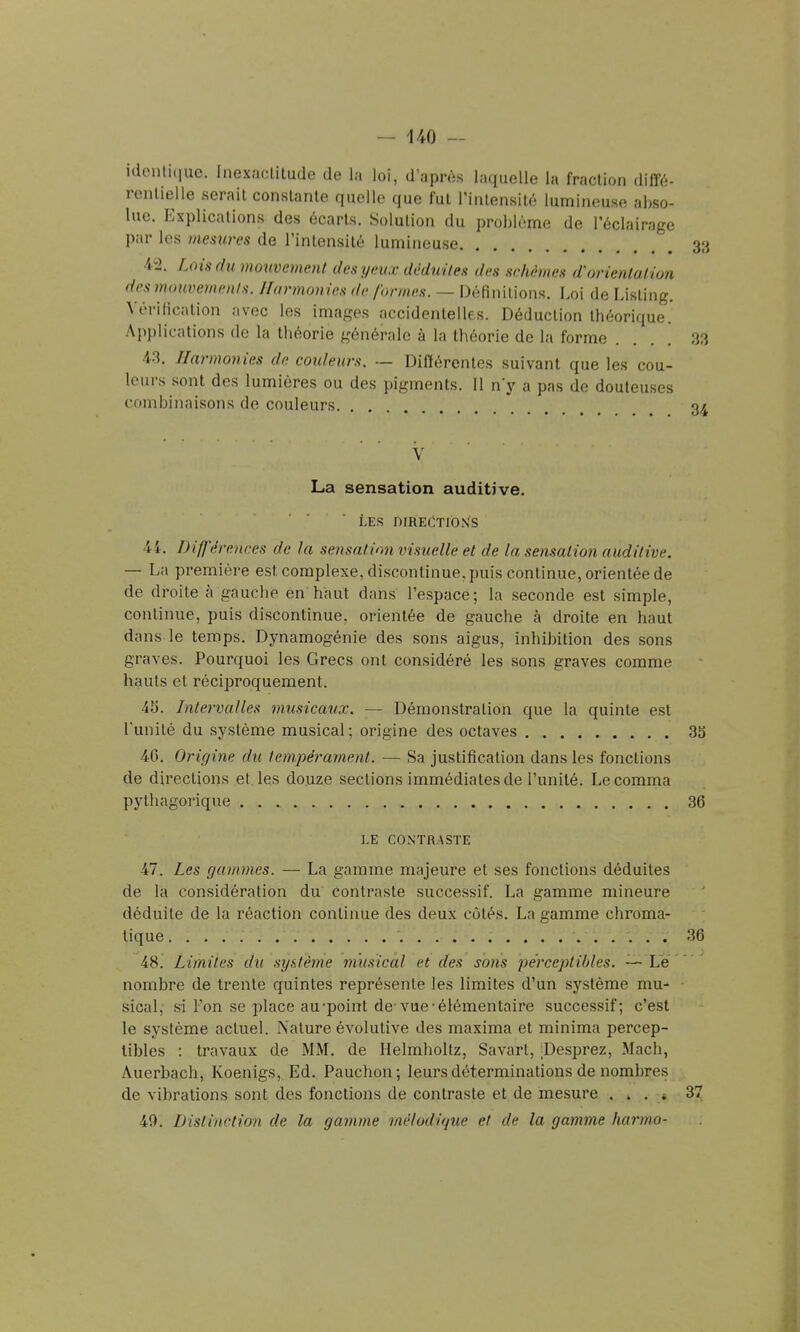 i(lenli(iue. Inexactitude de la loi, d'après laquelle la fraction diffé- rentielle serait constante quelle que fut l'intensité lumineuse abso- lue. Explications des écarts. Solution du problème de l'éclairage par les mesiires de l'intensité lumineuse 44. Loisdii mouvement des yeux déduites des schêmes d'orientation des mmwemenis. Harmonies de formes. — Définitions. Loi de Listing. Vérification avec les images accidentelles. Déduction théorique. Applications de la théorie générale à la théorie de la forme ... 43. Harmonies de couleurs. — Différentes suivant que les cou- leurs sont des lumières ou des pigments. Il n'y a pas de douleu.ses combinaisons de couleurs '  V La sensation auditive, LES r)IREC!TrO>fS 4i. Différences de la sensation visuelle et de la sensation auditive. — La première est complexe, discontinue, puis continue, orientée de de droite à gauche en haut dans l'espace; la seconde est simple, continue, puis discontinue, orientée de gauche à droite en haut dans le temps. Dynamogénie des sons aigus, inhibition des sons graves. Pourquoi les Grecs ont considéré les sons graves comme hauts et réciproquement. 45. Intervalles musicaux. — Démonstration que la quinte est l'unité du système musical ; origine des octaves 40. Origine du fempéi-ament. — Sa justification dans les fonctions de directions et les douze sections immédiates de l'unité. Lecomma pythagorique LE CONTRASTE 47. Les gammes. — La gamme majeure et ses fonctions déduites de la considération du contraste successif. La gamme mineure déduite de la réaction continue des deux côtés. La gamme chroma- tique 48. Limites du système musical et des sons perceptibles. — Le nombre de trente quintes représente les limites d'un système mu- sical, si l'on se place au-point de-vue-élémentaire successif; c'est le système actuel. Nature évolutive des maxima et rainima percep- tibles : travaux de MM. de Helmholtz, Savarl, ;Desprez, Mach, Auerbach, Koenigs, Ed. Pauchon; leurs déterminations de nombres de vibrations sont des fonctions de contraste et de mesure .... 3 49. Distinction de la gamme mélodique et de la gamme harmo-
