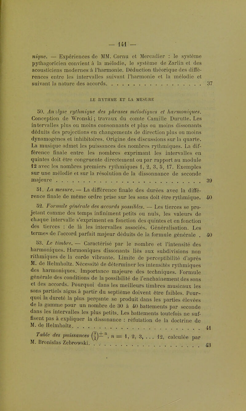 nique. — Expériences de MM. Cornu et Mercadier : le système pythagoricien convient à la mélodie, le système de Zarlin et des acousliciens modernes à l'harmonie. Déduction théorique des diffé- rences entre les intervalles suivant l'harmonie et la mélodie et suivant la nature des accords 37 LE RYTILME ET LA MESURE 1)0. An ilyse ryllmiique des phrases mélodiqiies et harmoniques. Conception de Wronski ; travaux du comte Camille Durutte. Les intervalles plus ou moins consonnants et plus ou moins dissonants déduits des projections en changements de direction plus ou moins dynamogènes et inhibitoires. Origine des discussions sur la quarte. La musique admet les puissances des nombres rythmiques. La dif- férence finale entre les nombres exprimant les intervalles en quintes doit être congruente directement ou par rapport au module 12 avec les nombres premiers rythmiques 1, 2, 3, 5, 17. Exemples sur une mélodie et sur la résolution de la dissonnance de seconde majeure 39 51. La me&ure. — La différence finale des durées avec la diffé- rence finale de même ordre prise sur les sons doit être rythmique. 40 52. Formule générale des accords possibles. — Les tierces se pro- jetant comme des temps infiniment petits ou nuls, les valeurs de chaque intervalle s'expriment en fonction des quintes et en fonction des tierces : de là les intervalles associés. Généralisation. Les termes de l'accord parfait majeur déduits de la formule générale , 40 53. Le timbre. — Caractérisé par le nombre et l'intensité des harmoniques. Harmoniques dissonants liés aux subdivisions non rithmiques de la corde vibrante. Limite de perceptibilité d'après M. de Helmholtz. Nécessité de déterminer les intensités rythmiques des harmoniques. Importance majeure des techniques. Formule générale des conditions de la possibilité de l'enchaînement des sons et des accords. Pourquoi dans les meilleurs timbres musicaux les sons partiels aigus à partir du septième doivent être faibles. Pour- quoi la dureté la plus perçante se produit dans les parties élevées de la gamme pour un nombre de 30 à 40 battements par seconde dans les intervalles les plus petits. Les battements toutefois ne suf- fisent pas à expliquer la dissonance : réfutation de la doctrine de M. de Helmholtz Table des puissances g)±, n = 1, 2, 3, . . . 12, calculée par M. Bronislas Zebrowski. . , /o