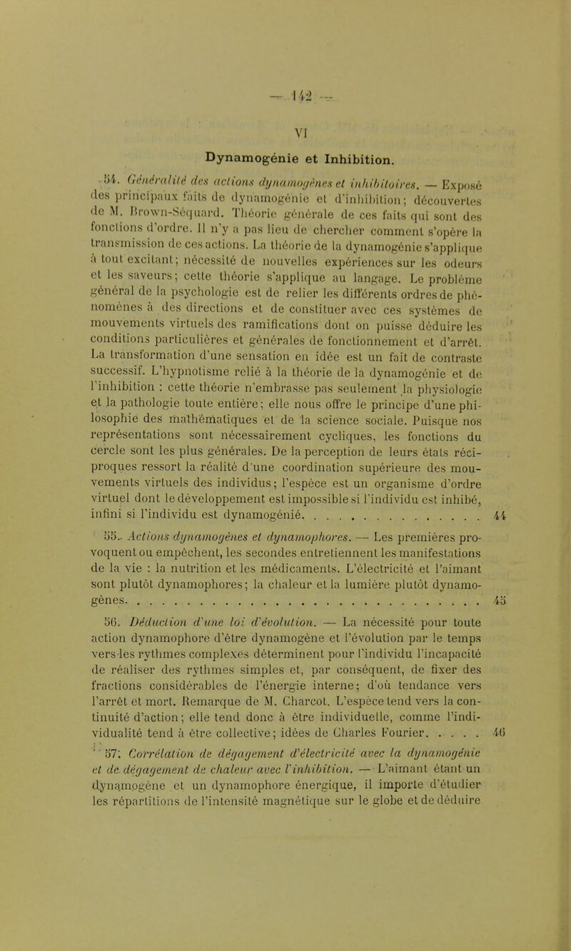 VI Dynamogénie et Inhibition. • U. Généralité des actionti dynamoyénes et inhihUoires. — Exposé des principaux faits (le dynamogénie et dinliil)ition ; découvertes de M. IJrown-Sécjuard. Tliéorio générale de ces faits qui sont des fonctions d'ordre. 11 n'y a pas lieu de cherclier comment s'opère la transmission de ces actions. La théorie de la dynamogénie s'applique à tout excitant; nécessité de nouvelles expériences sur les odeurs et les saveurs ; cette théorie s'applique au langage. Le problème général de la psychologie est de relier les dillerents ordres de phé- nomènes à des directions et de constituer avec ces systèmes de mouvements virtuels des ramifications dont on puisse déduire les conditions particulières et générales de fonctionnement et d'arrêt. La transformation d'une sensation en idée est un fait de contraste successif. L'hypnotisme relié à la théorie de la dynamogénie et do l'inhibition : cette théorie n'embrasse pas seulement ja physiologie et la pathologie toute entière : elle nous offre le principe d'une phi- losophie des ma'théniatiques el de la science sociale. Puisque nos représentations sont nécessairement cycliques, les fonctions du cercle sont les plus générales. De la perception de leurs états réci- proques ressort la réalité d'une coordination supérieure des mou- vements virtuels des individus ; l'espèce est un organisme d'ordre virtuel dont le développement est impossible si l'individu est inhibé, infini si l'individu est dynamogénié 44 55.. Actions dynamogènes el dynamophores. — Les premières pro- voquent ou empêchent, les secondes entretiennent les manifestations de la vie : la nutrition et les médicaments. L'électricité el l'aimant sont plutôt dynamophores; la chaleur et la lumière plutôt dynamo- gènes 4o 56. Déduction dhme lot d'évolution. — La nécessité pour toute action dynamophore d'être dynamogène et l'évolution par le temps vers les rythmes complexes déterminent pour l'individu l'incapacité de réaliser des rythmes simples et, par conséquent, de fixer des fractions considérables de l'énergie interne; d'où tendance vers l'arrêt et mort. Remarque de M. Charcot. L'espèce tend vers la con- tinuité d'action ; elle tend donc à être individuelle, comme l'indi- vidualité tend à être collective; idées de Cliarles Fourier 40 ' ' 57: Congélation de dégayement d'électricité avec la dynamogénie et de. dégagement de chaleur avec rinhibition. — L'aimant étant un dynqmogène et un dynamophore énergique, il importe d'étudier les répartitions de l'intensité magnétique sur le globe et de déduire