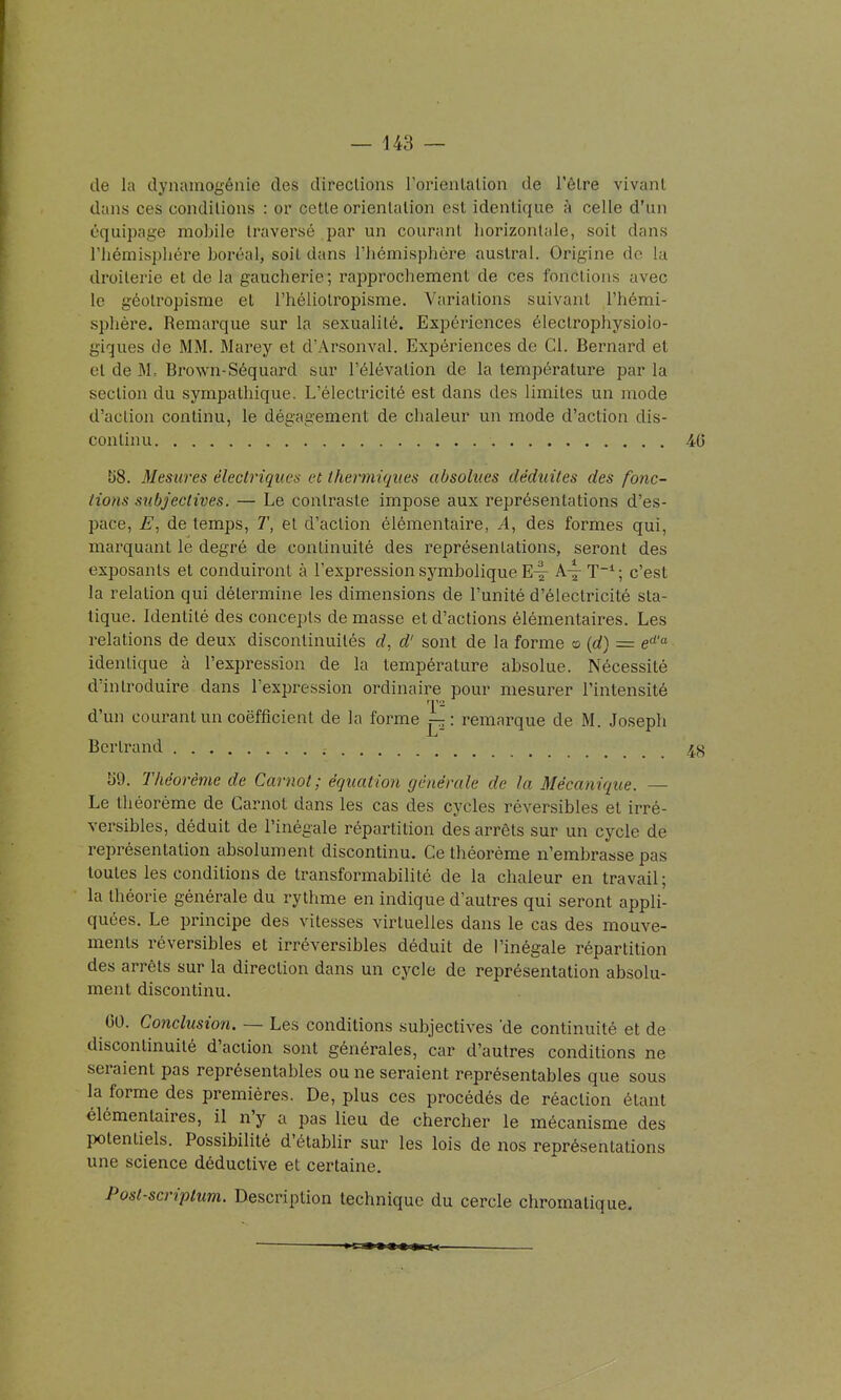 dans ces conditions : or cette orientation est identique à celle d'un équipage mobile traversé par un courant horizontale, soit dans l'hémisphère boréal, soit dans l'hémisphère austral. Origine de la droilerie et de la gaucherie; rapprochement de ces fonctions avec le géotropisme et l'héliolropisme. Variations suivant l'hémi- sphère. Remarque sur la sexualité. Expériences électrophysioio- giques de MM. Marey et d'Arsonval. Expériences de Cl. Bernard et et de M= Brown-Séquard sur l'élévation de la température par la section du sympathique. L'électricité est dans des limites un mode d'action continu, le dégagement de chaleur un mode d'action dis- continu US. Mesures électriques et thermiques absolues déduites des fonc- tions subjectives. — Le contraste impose aux représentations d'es- pace, de temps, T, et d'action élémentaire, A, des formes qui, marquant le degré de continuité des représentations, seront des exposants et conduiront à l'expression symbolique E^- A^T^; c'est la relation qui détermine les dimensions de l'unité d'électricité sta- tique. Identité des concepts de masse et d'actions élémentaires. Les relations de deux discontinuités rf, d'sont de la forme o {d) = e''-'- identique à l'expression de la température absolue. Nécessité d'introduire dans l'expression ordinaire pour mesurer l'intensité d'un courant un coefficient de la forme : remarque de M. Joseph Bertrand 59. Théorème de Carnot; équation générale de la Mécanique. — Le théorème de Carnot dans les cas des cycles réversibles et irré- versibles, déduit de l'inégale répartition des arrêts sur un cycle de représentation absolument discontinu. Ce théorème n'embrasse pas toutes les conditions de ti'ansformabilité de la chaleur en travail; la théorie générale du rythme en indique d'autres qui seront appli- quées. Le principe des vitesses virtuelles dans le cas des mouve- ments réversibles et irréversibles déduit de l'inégale répartition des arrêts sur la direction dans un cycle de représentation absolu- ment discontinu. CO. Conclusion. — Les conditions subjectives 'de continuité et de discontinuité d'action sont générales, car d'autres conditions ne seraient pas représentables ou ne seraient représentables que sous la forme des premières. De, plus ces procédés de réaction étant élémentaires, il n'y a pas lieu de chercher le mécanisme des potentiels. Possibilité d'établir sur les lois de nos représentations une science déductive et certaine. Post-scriplum. Description technique du cercle chromatique.