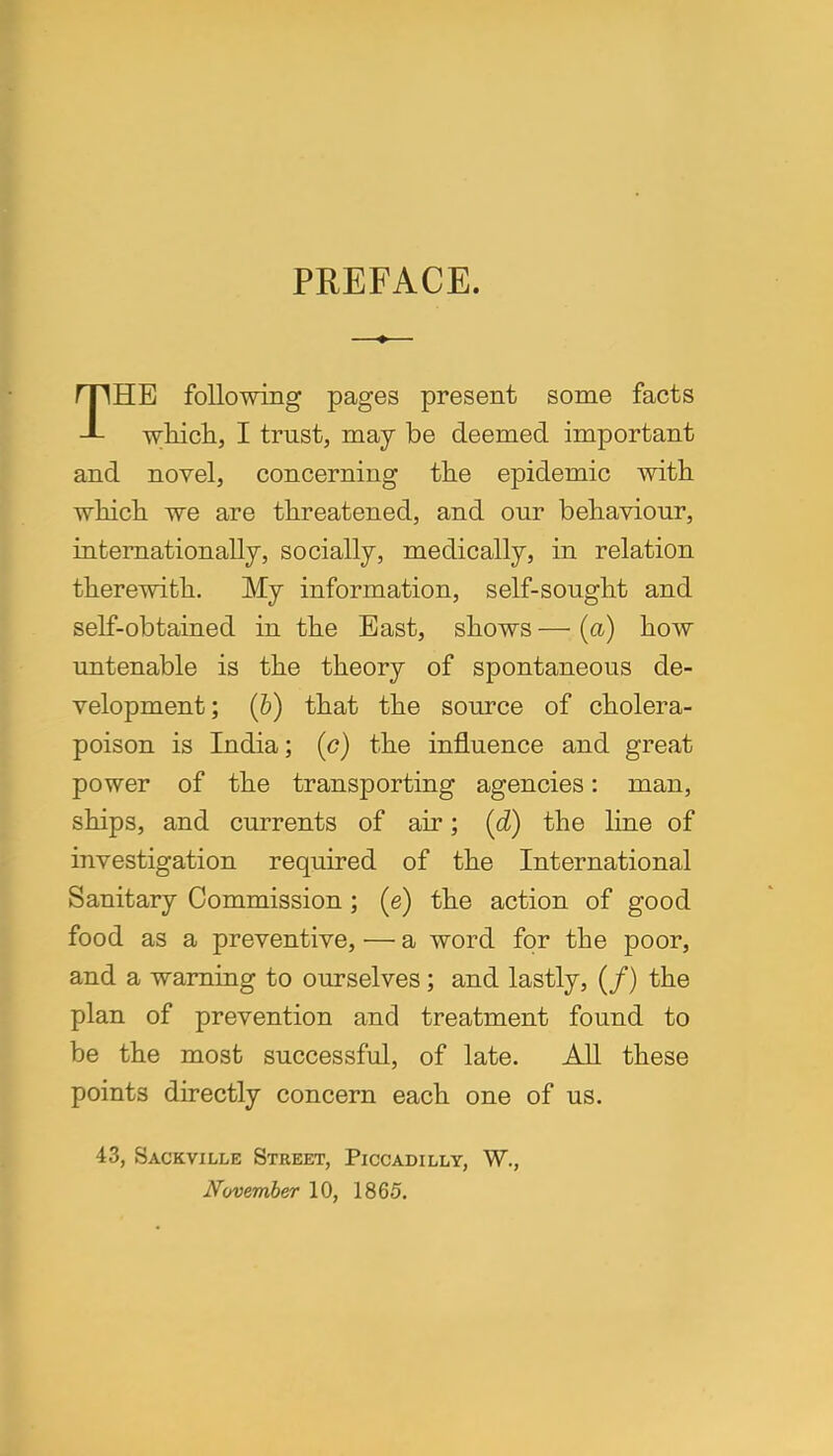 PREFACE. THE following pages present some facts which, I trust, may be deemed important and novel, concerning the epidemic with which we are threatened, and our behaviour, internationally, socially, medically, in relation therewith. My information, self-sought and self-obtained in the East, shows — (a) how untenable is the theory of spontaneous de- velopment; (b) that the source of cholera- poison is India; (c) the influence and great power of the transporting agencies: man, ships, and currents of air; (d) the line of investigation required of the International Sanitary Commission; (e) the action of good food as a preventive, — a word for the poor, and a warning to ourselves; and lastly, (/) the plan of prevention and treatment found to be the most successful, of late. All these points directly concern each one of us. 43, Sackville Street, Piccadilly, W., November 10, 1865.